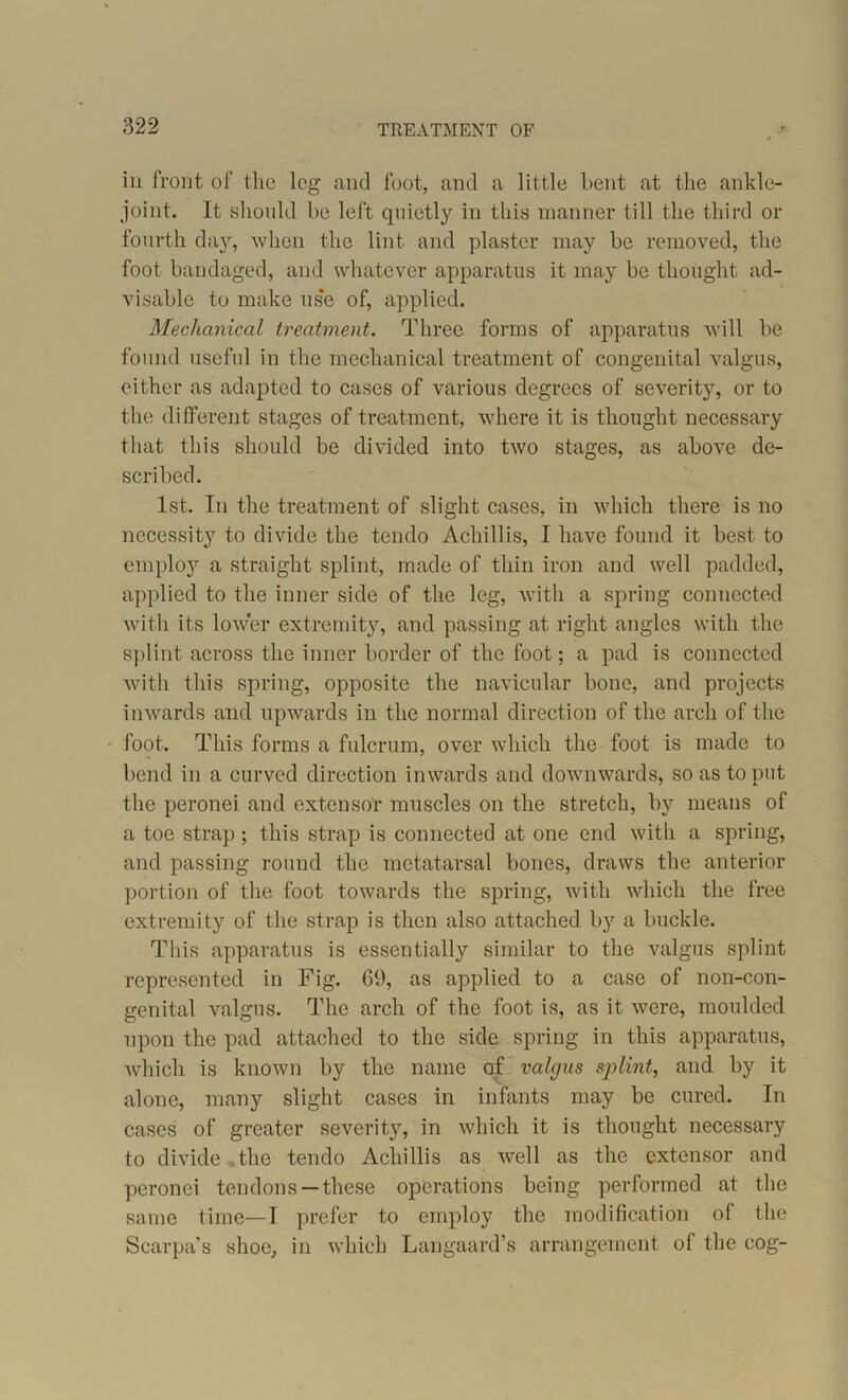 iii front of the leg and foot, and a little bent at the ankle- joint. It should be left quietly in this manner till the third or fourth day, when the lint and plaster may be removed, the foot bandaged, and whatever apparatus it may be thought ad- visable to make use of, applied. Mechanical treatment. Three forms of apparatus will be found useful in the mechanical treatment of congenital valgus, either as adapted to cases of various degrees of severity, or to the different stages of treatment, where it is thought necessary that this should be divided into two stages, as above de- scribed. 1st. In the treatment of slight cases, in which there is no necessity to divide the tendo Achillis, I have found it best to employ a straight splint, made of thin iron and well padded, applied to the inner side of the leg, with a spring connected with its lower extremity, and passing at right angles with the splint across the inner border of the foot; a pad is connected with this spring, opposite the navicular bone, and projects inwards and upwards in the normal direction of the arch of the foot. This forms a fulcrum, over which the foot is made to bend in a curved direction inwards and downwards, so as to put the peronei and extensor muscles on the stretch, by means of a toe strap ; this strap is connected at one end with a spring, and passing round the metatarsal bones, draws the anterior portion of the foot towards the spring, with which the free extremity of the strap is then also attached by a buckle. This apparatus is essentially similar to the valgus splint represented in Fig. G9, as applied to a case of non-con- genital valgus. The arch of the foot is, as it were, moulded upon the pad attached to the side spring in this apparatus, which is known by the name af valgus splint, and by it alone, many slight cases in infants may be cured. In cases of greater severity, in which it is thought necessary to divide , the tendo Acliillis as well as the extensor and peronei tendons —these operations being performed at the same time—I prefer to employ the modification of the Scarpa’s shoe, in which Langaard’s arrangement of the cog-