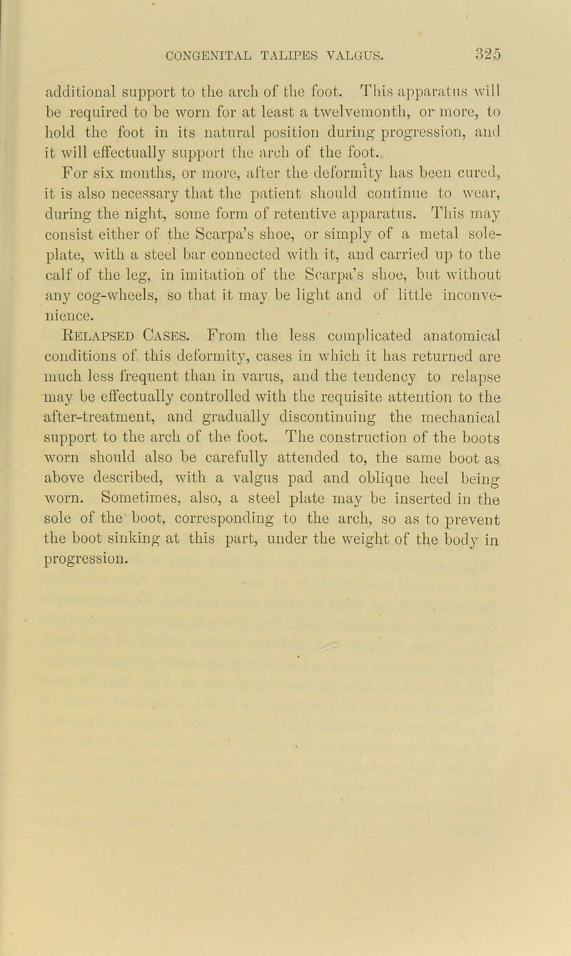 additional support to the arch of the foot. This apparatus will be required to be worn for at least a twelvemonth, or more, to hold the foot in its natural position during progression, and it will effectually support the arch of the foot. For six months, or more, after the deformity has been cured, it is also necessary that the patient should continue to wear, during the night, some form of retentive apparatus. This may consist either of the Scarpa’s shoe, or simply of a metal sole- plate, with a steel bar connected with it, and carried up to the calf of the leg, in imitation of the Scarpa’s shoe, but without any cog-wheels, so that it may be light and of little inconve- nience. Relapsed Cases. From the less complicated anatomical conditions of this deformity, cases in which it has returned are much less frequent than in varus, and the tendency to relapse may be effectually controlled with the requisite attention to the after-treatment, and gradually discontinuing the mechanical support to the arch of the foot. The construction of the boots worn should also be carefully attended to, the same boot as above described, with a valgus pad and oblique heel being worn. Sometimes, also, a steel plate may be inserted in the sole of the boot, corresponding to the arch, so as to prevent the boot sinking at this part, under the weight of the body in progression.