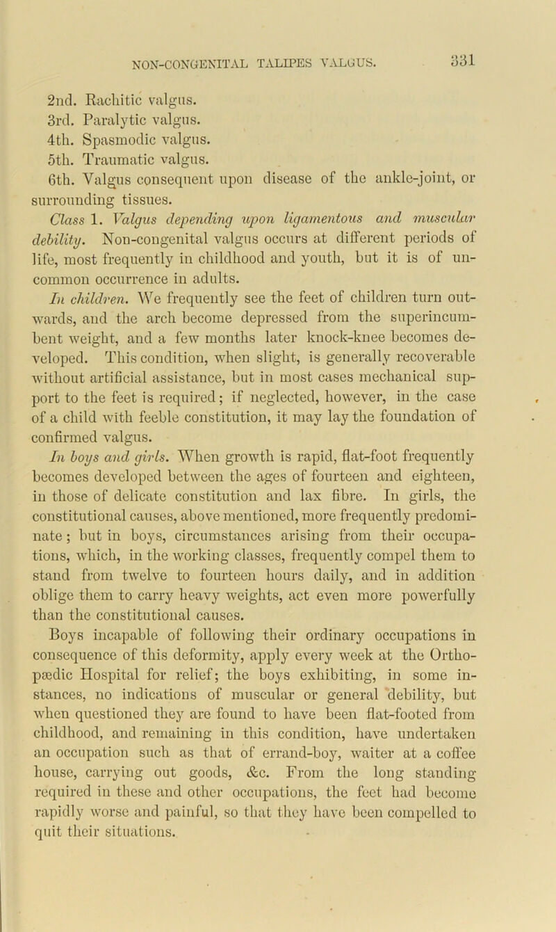 q 31 2nd. Rachitic valgus. 3rd. Paralytic valgus. 4th. Spasmodic valgus. 5th. Traumatic valgus. 6th. Valgus consequent upon disease of the ankle-joint, or surrounding tissues. Class 1. Valgus depending upon ligamentous and muscular debility. Non-congenital valgus occurs at different periods of life, most frequently in childhood and youth, hut it is of un- common occurrence in adults. In children. We frequently see the feet of children turn out- wards, and the arch become depressed from the superincum- bent weight, and a few months later knock-knee becomes de- veloped. This condition, when slight, is generally recoverable without artificial assistance, but in most cases mechanical sup- port to the feet is required; if neglected, however, in the case of a child with feeble constitution, it may lay the foundation of confirmed valgus. In boys and girls. When growth is rapid, flat-foot frequently becomes developed between the ages of fourteen and eighteen, in those of delicate constitution and lax fibre. In girls, the constitutional causes, above mentioned, more frequently predomi- nate ; but in boys, circumstances arising from their occupa- tions, which, in the working classes, frequently compel them to stand from twelve to fourteen hours daily, and in addition oblige them to carry heavy weights, act even more powerfully than the constitutional causes. Boys incapable of following their ordinary occupations in consequence of this deformity, apply every week at the Ortho- paedic Hospital for relief; the boys exhibiting, in some in- stances, no indications of muscular or general debility, but when questioned they are found to have been flat-footed from childhood, and remaining in this condition, have undertaken an occupation such as that of errand-boy, waiter at a coffee house, carrying out goods, &c. From the long standing required in these and other occupations, the feet had become rapidly worse and painful, so that they have been compelled to quit their situations.