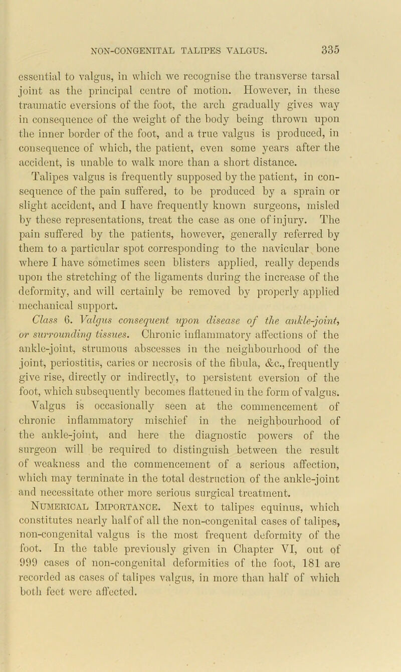 essential to valgus, in which we recognise the transverse tarsal joint as the principal centre of motion. However, in these traumatic eversions of the foot, the arch gradually gives way in consequence of the weight of the body being thrown upon the inner border of the foot, and a true valgus is produced, in consequence of which, the patient, even some years after the accident, is unable to walk more than a short distance. Talipes valgus is frequently supposed by the patient, in con- sequence of the pain suffered, to be produced by a sprain or slight accident, and I have frequently known surgeons, misled by these representations, treat the case as one of injury. The pain suffered by the patients, however, generally referred by them to a particular spot corresponding to the navicular bone where I have sometimes seen blisters applied, really depends upon the stretching of the ligaments during the increase of the deformity, and will certainly be removed by properly applied mechanical support. Class 6. Valgus consequent upon disease of the ankle-joint, or surrounding tissues. Chronic inflammatory affections of the ankle-joint, strumous abscesses in the neighbourhood of the joint, periostitis, caries or necrosis of the fibula, &c., frequently give rise, directly or indirectly, to persistent eversion of the foot, which subsequently becomes flattened in the form of valgus. Valgus is occasionally seen at the commencement of chronic inflammatory mischief in the neighbourhood of the ankle-joint, and here the diagnostic powers of the surgeon will be required to distinguish between the result of weakness and the commencement of a serious affection, which may terminate in the total destruction of the ankle-joint and necessitate other more serious surgical treatment. Numerical Importance. Next to talipes equinus, which constitutes nearly half of all the non-con genital cases of talipes, non-congenital valgus is the most frequent deformity of the foot. In the table previously given in Chapter VI, out of 999 cases of non-congenital deformities of the foot, 181 are recorded as cases of talipes valgus, in more than half of which both feet were affected.