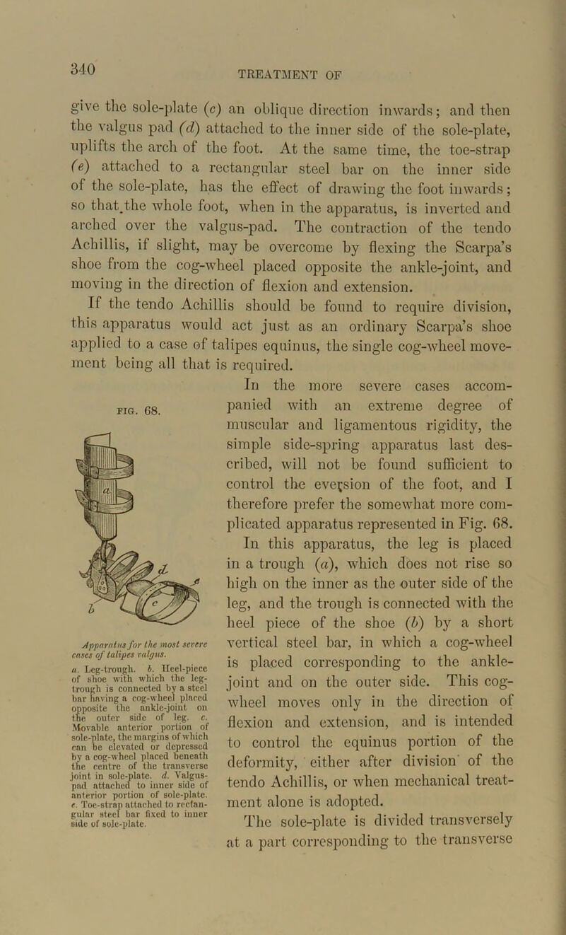 TREATMENT OF give the sole-plate (c) an oblique direction inwards; and then the valgus pad (d) attached to the inner side of the sole-plate, uplifts the arch of the foot. At the same time, the toe-strap (e) attached to a rectangular steel bar on the inner side of the sole-plate, has the effect of drawing the foot inwards; so that.the whole foot, when in the apparatus, is inverted and arched over the valgus-pad. The contraction of the tendo Ach ill is, if slight, may be overcome by flexing the Scarpa’s shoe Irom the cog-wheel placed opposite the ankle-joint, and moving in the direction of flexion and extension. If the tendo Aehillis should be found to require division, this apparatus would act just as an ordinary Scarpa’s shoe applied to a case of talipes equinus, the single cog-wheel move- ment being all that is required. In the more severe cases accom- panied with an extreme degree of muscular and ligamentous rigidity, the simple side-spring apparatus last des- cribed, will not be found sufficient to control the eversion of the foot, and I therefore prefer the somewhat more com- plicated apparatus represented in Fig. 08. In this apparatus, the leg is placed in a trough («), which does not rise so high on the inner as the outer side of the leg, and the trough is connected with the heel piece of the shoe (b) by a short vertical steel bar, in which a cog-wheel is placed corresponding to the ankle- joint and on the outer side. This cog- wheel moves only in the direction ol flexion and extension, and is intended to control the equinus portion of the deformity, either after division of the tendo Aehillis, or when mechanical treat- ment alone is adopted. The sole-plate is divided transversely at a part corresponding to the transverse FIG. G8. Apparatus for the most severe eases of talipes valgus. a. Leg-trough. h. TIeel-picce of shoe with which the leg- trough is connected by a steel bar having a cog-wheel plaecd opposite the finklc-joint on the outer side of leg. c. Movable anterior portion of sole-pinto, the margins of which can be elevated or depressed by a cog-wheel placed beneath the centre of the transverse joint in sole-plate, d. Valgus- pad attached to inner side of anterior portion of sole-plate. e. Toe-strap attached to rectan- gular steel bar fixed to inner side of sole-plate.