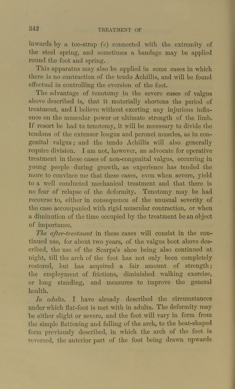 TREATMENT OF inwards by a toe-strap (c) connected with the extremity of the steel spring, and sometimes a bandage may be applied round the foot and spring. This apparatus may also be applied in some cases in which there is no contraction of the tendo Acliillis, and will be found effectual in controlling the eversion of the foot. The advantage of tenotomy in the severe cases of valgus above described is, that it materially shortens the period of treatment, and I believe without exerting any injurious influ- ence on the muscular power or ultimate strength of the limb. If resort be had to tenotomy, it will be necessary to divide the tendons of the extensor longus and peronei muscles, as in con- genital valgus; and the tendo Acliillis will also generally require division. I am not, however, an advocate for operative treatment in these cases of non-con genital valgus, occurring in young people during growth, as experience has tended the more to convince me that these cases, even when severe, yield to a well conducted mechanical treatment and that there is no fear of relapse of the deformity. Tenotomy may be had recourse to, either in consequence of the unusual severity of the case accompanied with rigid muscular contraction, or when a diminution of the time occupied by the treatment bean object of importance. The after-treatment in these cases will consist in the con- tinued use, for about two years, of the valgus boot above des- cribed, the use of the Scarpa’s shoe being also continued at night, till the arch of the foot has not only been completely restored, but has acquired a fair amount of strength; the emplojunent of frictions, diminished walking exercise, or long standing, and measures to improve the general health. In adults. I have already described the circumstances under which flat-foot is met with in adults. The deformity may be either slight or severe, and the foot will vary in form from the simple flattening and falling of the arch, to the boat-shaped form previously described, in which the arch of the foot is reversed, the anterior part of the foot being drawn upwards