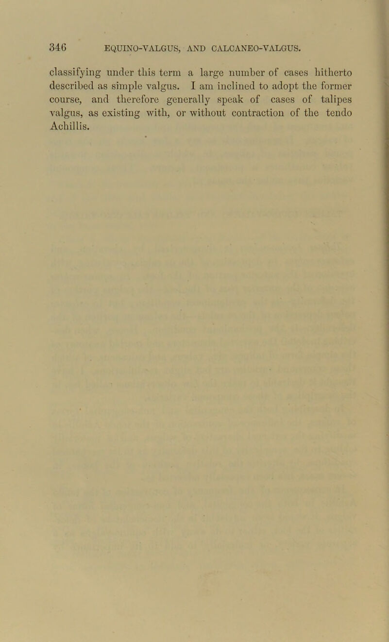 classifying under this term a large number of cases hitherto described as simple valgus. I am inclined to adopt the former course, and therefore generally speak of cases of talipes valgus, as existing with, or without contraction of the tendo Achillis.