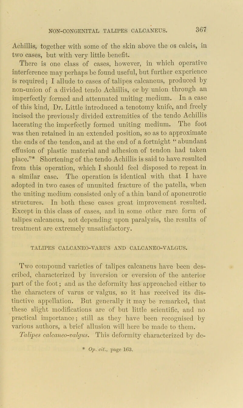 Achillis, together with some of the skin above the os calcis, in two cases, but with very little benefit. There is one class of cases, however, in which operative interference may perhaps be found useful, but further experience is required; I allude to cases of talipes calcaneus, produced by non-union of a divided tendo Achillis, or by union through an imperfectly formed and attenuated uniting medium. In a case of this kind, Dr. Little introduced a tenotomy knife, and freely incised the previously divided extremities of the tendo Achillis lacerating the imperfectly formed uniting medium. The foot was then retained in an extended position, so as to approximate the ends of the tendon, and at the end of a fortnight “ abundant effusion of plastic material and adhesion of tendon had taken place.”* Shortening of the tendo Achillis is said to have resulted from this operation, which I should feel disposed to repeat in a similar case. The operation is identical with that I have adopted in two cases of ununited fracture of the patella, when the uniting medium consisted only of a thin band of aponeurotic structures. In both these cases great improvement resulted. Except in this class of cases, and in some other rare form of talipes calcaneus, not depending upon paralysis, the results of treatment are extremely unsatisfactory. TALIPES CALCANEO-VARUS AND CALCANEO-VALGUS. Two compound varieties of talipes calcaneus have been des- cribed, characterized by inversion or eversion of the anterior part of the foot; and as the deformity has approached either to the characters of varus or valgus, so it has received its dis- tinctive appellation. But generally it may be remarked, that these slight modifications are of but little scientific, and no practical importance; still as they have been recognised by various authors, a brief allusion will here be made to them. Talijies calcaneo-valgus. This deformity characterized by de-