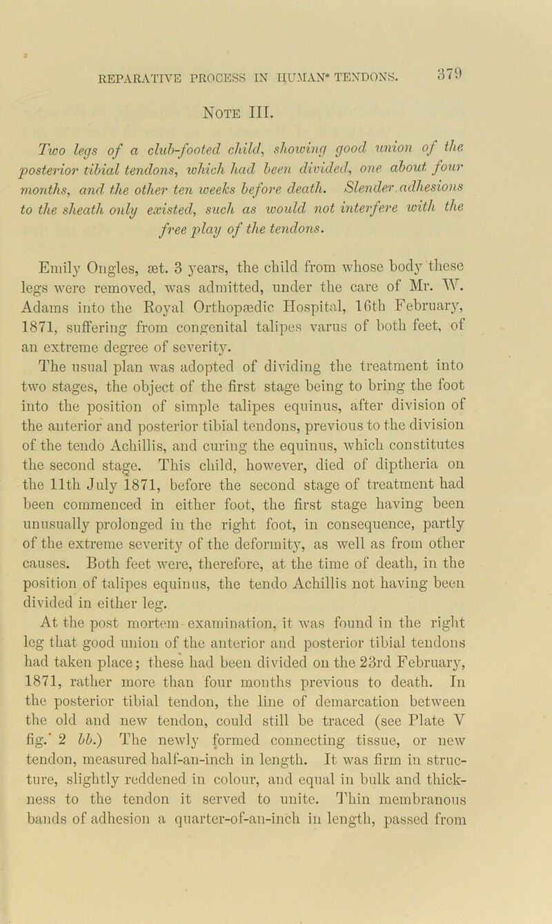 Note III. Two legs of a club-footed child, showing good union of the, posterior tibial tendons, which had been divided, one about four months, and. the other ten weeks before death. Slender adhesions to the sheath only existed, such as would not interfere ivith the free play of the tendons. Emily Ongles, set. 3 years, the child from whose body these legs were removed, was admitted, under the care of Mr. TV. Adams into the Royal Orthopaedic Hospital, 16th February, 1871, suffering from congenital talipes varus of both feet, of an extreme degree of severitj^. The usual plan was adopted of dividing the treatment into two stages, the object of the first stage being to bring the foot into the position of simple talipes equinus, after division of the anterior and posterior tibial tendons, previous to the division of the tendo Achillis, and curing the equinus, which constitutes the second stage. This child, however, died of diptheria on the 11th July 1871, before the second stage of treatment had been commenced in either foot, the first stage having been unusually prolonged in the right foot, in consequence, partly of the extreme severity of the deformity, as well as from other causes. Both feet were, therefore, at the time of death, in the position of talipes equinus, the tendo Achillis not having been divided in either leg. At the post mortem examination, it was found in the right leg that good union of the anterior and posterior tibial tendons had taken place; these had been divided on the 23rd February, 1871, rather more than four months previous to death. In the posterior tibial tendon, the line of demarcation between the old and new tendon, could still be traced (see Plate Y fig.' 2 bb.) The newly formed connecting tissue, or new tendon, measured half-an-inch in length. It was firm in struc- ture, slightly reddened in colour, and equal in bulk and thick- ness to the tendon it served to unite. Thin membranous bands of adhesion a quarter-of-an-inch in length, passed from