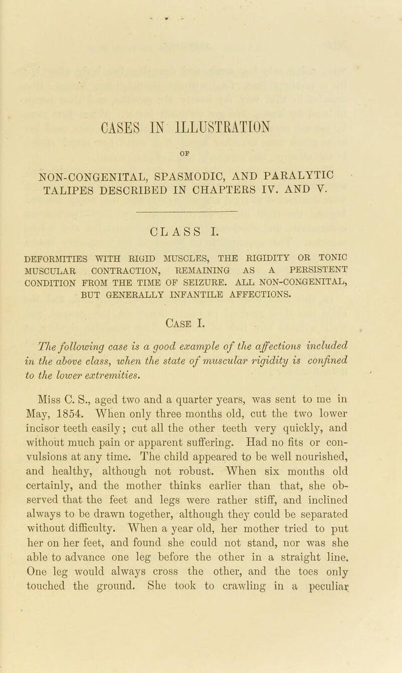 CASES IN ILLUSTRATION OF NON-CONGENITAL, SPASMODIC, AND PARALYTIC TALIPES DESCRIBED IN CHAPTERS IV. AND V. CLASS I. DEFORMITIES WITH RIGID MUSCLES, THE RIGIDITY OR TONIC MUSCULAR CONTRACTION, REMAINING AS A PERSISTENT CONDITION FROM THE TIME OF SEIZURE. ALL NON-CONGENITAL, BUT GENERALLY INFANTILE AFFECTIONS. Case I. The following case is a good example of the affections included in the above class, when the state of muscular rigidity is confined to the lower extremities. Miss C. S., aged two and a quarter years, was sent to me in May, 1854. When only three months old, cut the two lower incisor teeth easily; cut all the other teeth very quickly, and without much pain or apparent suffering. Had no fits or con- vulsions at any time. The child appeared to be well nourished, and healthy, although not robust. When six months old certainly, and the mother thinks earlier than that, she ob- served that the feet and legs were rather stiff, and inclined always to be drawn together, although they could be separated without difficulty. When a year old, her mother tried to put her on her feet, and found she could not stand, nor was she able to advance one leg before the other in a straight line. One leg would always cross the other, and the toes only touched the ground. She took to crawling in a peculiar