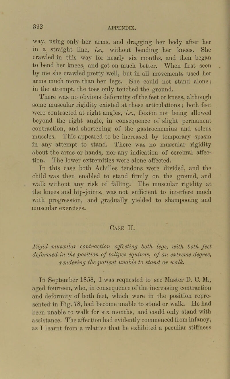 3‘J2 way, using only her arms, and dragging her body after her in a straight line, i.e., without bending her knees. She crawled in this way for nearly six months, and then began to bend her knees, and got on much better. When first seen by me she crawled pretty well, but in all movements used her arms much more than her legs. She could not stand alone; in the attempt, the toes only touched the ground. There was no obvious deformity of the feet or knees, although some muscular rigidity existed at these articulations ; both feet were contracted at right angles, i.e., flexion not being allowed beyond the right angle, in consequence of slight permanent contraction, and shortening of the gastrocnemius and soleus muscles. This appeared to be increased by temporary spasm in any attempt to stand. There was no muscular rigidity about the arms or hands, nor any indication of cerebral affec- tion. The lower extremities were alone affected. In this case both Achilles tendons were divided, and the child was then enabled to stand firmly on the ground, and walk without any risk of falling. The muscular rigidity at the knees and hip-joints, was not sufficient to interfere much with progression, and gradually yielded to shampooing and muscular exercises. Case II. Rigid muscular contraction affecting both legs, with both feet deformed in the position of talipes equinus, of an extreme degree, rendering the patient unable to stand or walk. In September 1858, I was requested to see Master D. C. M., aged fourteen, who, in consequence of the increasing contraction and deformity of both feet, which were in the position repre- sented in Fig. 78, had become unable to stand or walk. He had been unable to walk for six months, and could only stand with assistance. The affection had evidently commenced from infancy, as 1 learnt from a relative that he exhibited a peculiar stiffness