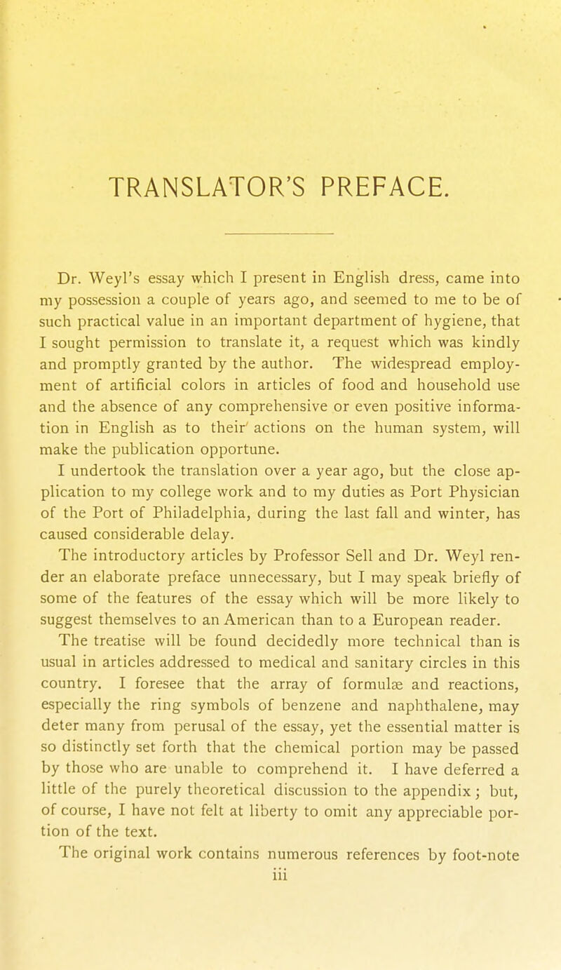 TRANSLATOR'S PREFACE. Dr. Weyl's essay which I present in English dress, came into my possession a couple of years ago, and seemed to me to be of such practical value in an important department of hygiene, that I sought permission to translate it, a request which was kindly and promptly granted by the author. The widespread employ- ment of artificial colors in articles of food and household use and the absence of any comprehensive or even positive informa- tion in English as to their actions on the human system, will make the publication opportune. I undertook the translation over a year ago, but the close ap- plication to my college work and to my duties as Port Physician of the Port of Philadelphia, during the last fall and winter, has caused considerable delay. The introductory articles by Professor Sell and Dr. Weyl ren- der an elaborate preface unnecessary, but I may speak briefly of some of the features of the essay which will be more likely to suggest themselves to an American than to a European reader. The treatise will be found decidedly more technical than is usual in articles addressed to medical and sanitary circles in this country. I foresee that the array of formulas and reactions, especially the ring symbols of benzene and naphthalene, may deter many from perusal of the essay, yet the essential matter is so distinctly set forth that the chemical portion may be passed by those who are unable to comprehend it. I have deferred a little of the purely theoretical discussion to the appendix; but, of course, I have not felt at liberty to omit any appreciable por- tion of the text. The original work contains numerous references by foot-note