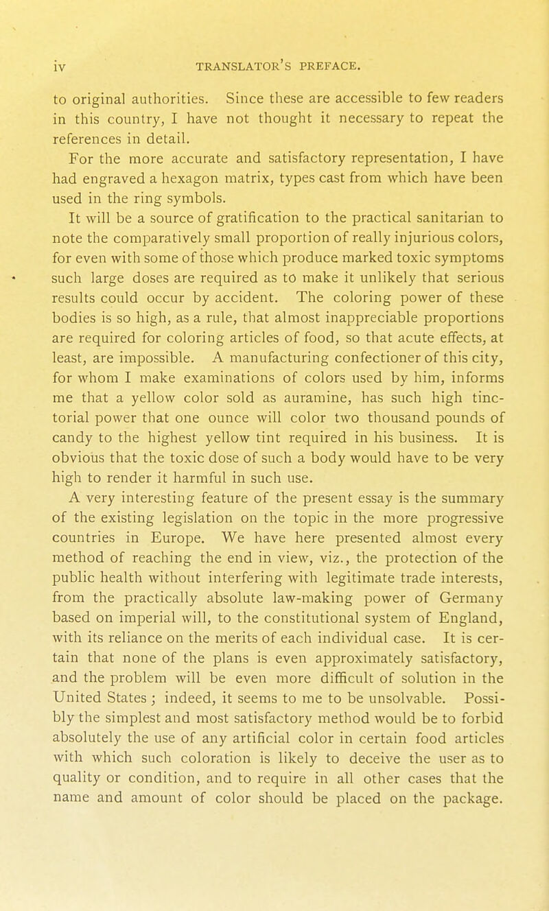 to original authorities. Since these are accessible to few readers in this country, I have not thought it necessary to repeat the references in detail. For the nnore accurate and satisfactory representation, I have had engraved a hexagon matrix, types cast from which have been used in the ring symbols. It will be a source of gratification to the practical sanitarian to note the comparatively small proportion of really injurious colors, for even with some of those which produce marked toxic symptoms such large doses are required as to make it unlikely that serious results could occur by accident. The coloring power of these bodies is so high, as a rule, that almost inappreciable proportions are required for coloring articles of food, so that acute effects, at least, are impossible. A manufacturing confectioner of this city, for whom I make examinations of colors used by him, informs me that a yellow color sold as auramine, has such high tinc- torial power that one ounce will color two thousand pounds of candy to the highest yellow tint required in his business. It is obvioiis that the toxic dose of such a body would have to be very high to render it harmful in such use. A very interesting feature of the present essay is the summary of the existing legislation on the topic in the more progressive countries in Europe. We have here presented almost every method of reaching the end in view, viz., the protection of the public health without interfering with legitimate trade interests, from the practically absolute law-making power of Germany based on imperial will, to the constitutional system of England, with its reliance on the merits of each individual case. It is cer- tain that none of the plans is even approximately satisfactory, and the problem will be even more difficult of solution in the United States ; indeed, it seems to me to be unsolvable. Possi- bly the simplest and most satisfactory method would be to forbid absolutely the use of any artificial color in certain food articles with which such coloration is likely to deceive the user as to quality or condition, and to require in all other cases that the name and amount of color should be placed on the package.