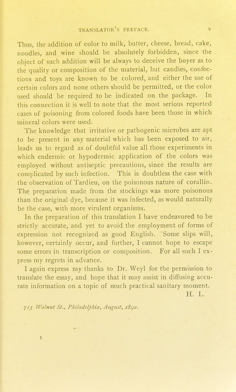 Thus, the addition of color to milk, butter, cheese, bread, cake, noodles, and wine should be absolutely forbidden, since the object of such addition will be always to deceive the buyer as to the quality or composition of the material, but candies, confec- tions and toys are known to be colored, and either the use of certain colors and none others should be permitted, or the color used should be required to be indicated on the package. In this connection it is well to note that the most serious reported cases of poisoning from colored foods have been those in which mineral colors were used. The knowledge that irritative or pathogenic microbes are apt to be present in any material which has been exposed to air, leads us to regard as of doubtful value all those experiments in which endermic or hypodermic application of the colors was employed without antiseptic precautions, since the results are complicated by such infection. This is doubtless the case with the observation of Tardieu, ori the poisonous nature of corallin. The preparation made from the stockings was more poisonous than the original dye, because it was infected, as would naturally be the case, with more virulent organisms. In the preparation of this translation I have endeavored to be strictly accurate, and yet to avoid the employment of forms of expression not recognized as good English. 'Some slips will, however, certainly occur, and further, I cannot hope to escape some errors in transcription or composition. For all such I ex- press my regrets in advance. I again express my thanks to Dr. Weyl for the permission to translate the essay, and hope that it may assist in diffusing accu- rate information on a topic of much practical sanitary moment. H. L. 7/5 Walnut S(., Philadelphia, Atigusi, i8g3. I