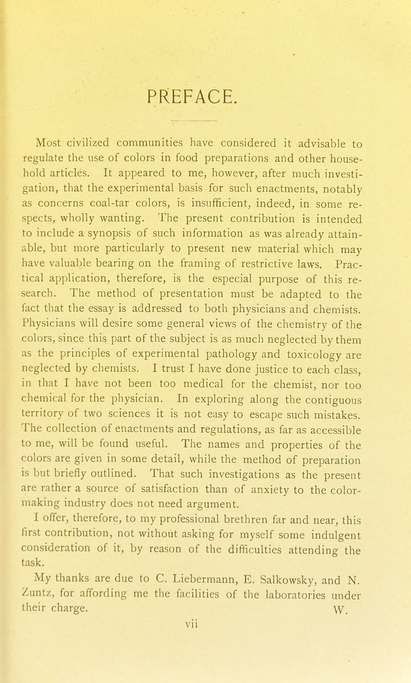 PREFACE. Most civilized communities have considered it advisable to regulate the use of colors in food preparations and other house- hold articles. It appeared to me, however, after much investi- gation, that the experimental basis for such enactments, notably as concerns coal-tar colors, is insufficient, indeed, in some re- spects, wholly wanting. The present contribution is intended to include a synopsis of such information as was already attain- able, but more particularly to present new material which may have valuable bearing on the framing of restrictive laws. Prac- tical application, therefore, is the especial purpose of this re- search. The method of presentation must be adapted to the fact that the essay is addressed to both physicians and chemists. Physicians will desire some general views of the chemistry of the colors, since this part of the subject is as much neglected by them as the principles of experimental pathology and toxicology are neglected by chemists. I trust I have done justice to each class, in that I have not been too medical for the chemist, nor too chemical for the physician. In exploring along the contiguous territory of two sciences it is not easy to escape such mistakes. The collection of enactments and regulations, as far as accessible to me, will be found useful. The names and properties of the colors are given in some detail, while the method of preparation is but briefly outlined. That such investigations as the present are rather a source of satisfaction than of anxiety to the color- making industry does not need argument. I offer, therefore, to my professional brethren far and near, this first contribution, not without asking for myself some indulgent consideration of it, by reason of the difficulties attending the task. My thanks are due to C. Liebermann, E. Salkowsky, and N. Zuntz, for affording me tlie facilities of the laboratories under their charge. W.