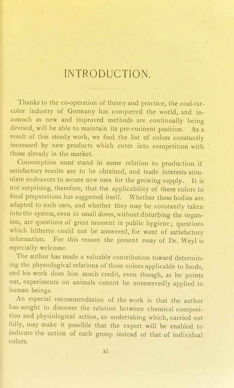 INTRODUCTION. Thanks to the co-operation of theory and practice, the coal-tar- color industry of Germany has conquered the world, and in- asmuch as new and improved methods are continually being devised, will be able to maintain its pre-eminent position. As a result of this steady work, we find the list of colors constantly increased by new products which enter into competition with those already in the market. Consumption must stand in some relation to production if satisfactory results are to be obtained, and trade interests stim- ulate endeavors to secure new uses for the growing supply. It is not surprising, therefore, that the applicability of these colors to food preparations has suggested itself. Whether these bodies are adapted to such uses, and whether they may be constantly taken into the system, even in small doses, without disturbing the organ- ism, are questions of great moment in public hygiene; questions which hitherto could not be answered, for want of satisfactory information. For this reason the present essay of Dr. Weyl is especially welcome. The author has made a valuable contribution toward determin- ing the physiological relations of those colors applicable to foods, and his work does him much credit, even though, as he points out, experiments on animals cannot be unreservedly applied to human beings. An especial recommendation of the work is that the author has sought to discover the relation between chemical composi- tion and physiological action, an undertaking which, carried out fully, may make it possible that the expert will be enabled to indicate the action of each group instead of that of individual colors.