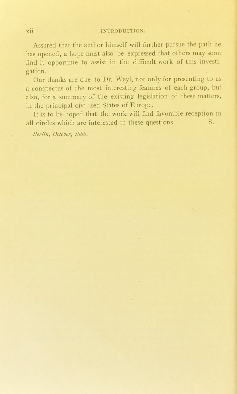 Assured that the author himself will further pursue the path he has opened, a hope must also be expressed that others may soon find it opportune to assist in the difficult work of this investi- gation. Our thanks are due to Dr. Weyl, not only for presenting to us a conspectus of the most interesting features of each group, but also, for a summary of the existing legislation of these matters, in the principal civilized States of Europe. It is to be hoped that the work will find favorable reception in all circles which are interested in these questions. S. Berlin, October, i88S.