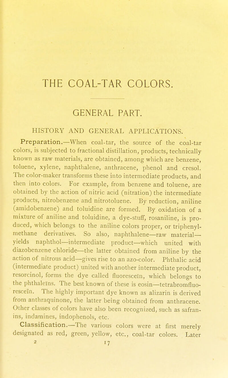 THE COAL-TAR COLORS. GENERAL PART. HISTORY AND GENERAL APPLICATIONS. Preparation.—When coal-tar, the source of the coal-tar colors, is subjected to fractional distillation, products, technically- known as raw materials, are obtained, among which are benzene, toluene, xylene, naphthalene, anthracene, phenol and cresol. The color-maker transforms these into intermediate products, and then into colors. For example, from benzene and toluene, are obtained by the action of nitric acid (nitration) the intermediate products, nitrobenzene and nitrotoluene. By reduction, aniline (amidobenzene) and toluidine are formed. By oxidation of a mixture of aniline and toluidine, a dye-stuff, rosaniline, is pro- duced, which belongs to the aniline colors proper, or triphenyl- methane derivatives. So also, naphthalene—raw material- yields naphthol—inirermediate product—which united with diazobenzene chloride—the latter obtained from aniline by the action of nitrous acid—gives rise to an azo-color. Phthalic acid (intermediate product) united with another intermediate product, resorcinol, forms the dye called fluorescein, which belongs to the phthalelns. The best known of these is eosin—tetrabromfluo- rescein. The highly important dye known as alizarin is derived from anthraquinone, the latter being obtained from anthracene. Other classes of colors have also been recognized, such as safran- ins, indamines, indophenols, etc. Classification.—The various colors were at first merely designated as red, green, yellow, etc., coal-tar colors. Later