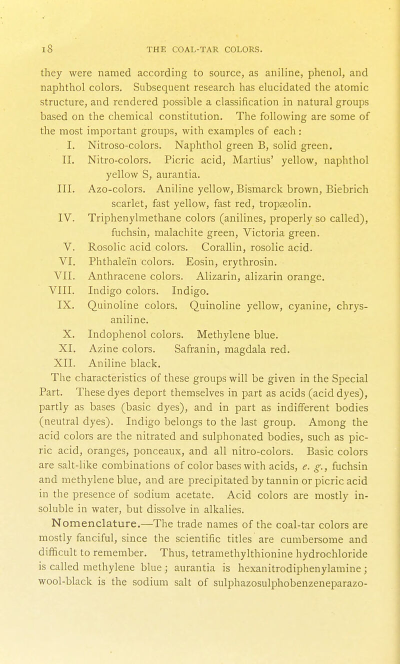 they were named according to source, as aniline, phenol, and naphthol colors. Subsequent research has elucidated the atomic structure, and rendered possible a classification in natural groups based on the chemical constitution. The following are some of the most important groups, with examples of each : I. Nitroso-colors. Naphthol green B, solid green. 11. Nitro-colors. Picric acid, Martius' yellow, naphthol yellow S, aurantia. III. Azo-colors. Aniline yellow, Bismarck brown, Biebrich scarlet, fast yellow, fast red, tropaeolin. IV. Triphenylmethane colors (anilines, properly so called), fuchsin, malachite green, Victoria green. V. Rosolic acid colors. Corallin, rosolic acid. VI. Phthalein colors. Eosin, erythrosin. VII. Anthracene colors. Alizarin, alizarin orange. VIII. Indigo colors. Indigo. IX, Quinoline colors. Quinoline yellow, cyanine, chrys- aniline. X. Indophenol colors. Methylene blue. XI. Azine colors. Safranin, magdala red. XII. Aniline black. The characteristics of these groups will be given in the Special Part. These dyes deport themselves in part as acids (acid dyes), partly as bases (basic dyes), and in part as indifferent bodies (neutral dyes). Indigo belongs to the last group. Among the acid colors are the nitrated and sulphonated bodies, such as pic- ric acid, oranges, ponceaux, and all nitro-colors. Basic colors are salt-like combinations of color bases with acids, e. g., fuchsin and methylene blue, and are precipitated by tannin or picric acid in the presence of sodium acetate. Acid colors are mostly in- soluble in water, but dissolve in alkalies. Nomenclature.—The trade names of the coal-tar colors are mostly fanciful, since the scientific titles are cumbersome and difficult to remember. Thus, tetramethylthionine hydrochloride is called methylene blue; aurantia is hexanitrodiphenylamine; wool-black is the sodium salt of sulphazosulphobenzeneparazo-