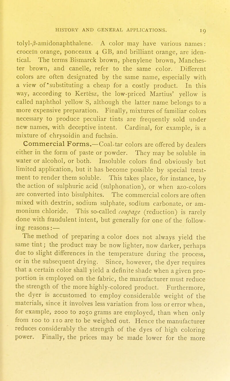 tolyl-/3-amidonaphthalene. A color may have various names: crocein orange, ponceaux 4 GB, and brilliant orange, are iden- tical. The terms Bismarck brown, phenylene brown, Manches- ter brown, and canelle, refer to the same color. Different colors are often designated by the same name, especially with a view of'substituting a cheap for a costly product. In this way, according to Kertesz, the low-priced Martius' yellow is called naphthol yellow S, although the latter name belongs to a more expensive preparation. Finally, mixtures of familiar colors necessary to produce peculiar tints are frequently sold under new names, with deceptive intent. Cardinal, for example, is a mixture of chrysoidin and fuchsin. Commercial Forms.—Coal-tar colors are offered by dealers either in the form of paste or powder. They may be soluble in water or alcohol, or both. Insoluble colors find obviously but limited application, but it has become possible by special treat- ment to render them soluble. This takes place, for instance, by the action of sulphuric acid (sulphonation), or when azo-colors are converted into bisulphites. The commercial colors are often mixed with dextrin, sodium sulphate, sodium carbonate, or am- monium chloride. This so-called coupage (reduction) is rarely done with fraudulent intent, but generally for one of the follow- ing reasons:— The method of preparing a color does not always yield the same tint; the product may be now lighter, now darker, perhaps due to slight differences in the temperature during the process, or in the subsequent drying. Since, however, the dyer requires that a certain color shall yield a definite shade when a given pro- portion is employed on the fabric, the manufacturer must reduce the strength of the more highly-colored product. Furthermore, the dyer is accustomed to employ considerable weight of the materials, since it involves less variation from loss or error when, for example, 2000 to 2050 grams are employed, than when only from 100 to 110 are to be weighed out. Hence the manufacturer reduces considerably the strength of the dyes of high coloring power. Finally, the prices may be made lower for the more