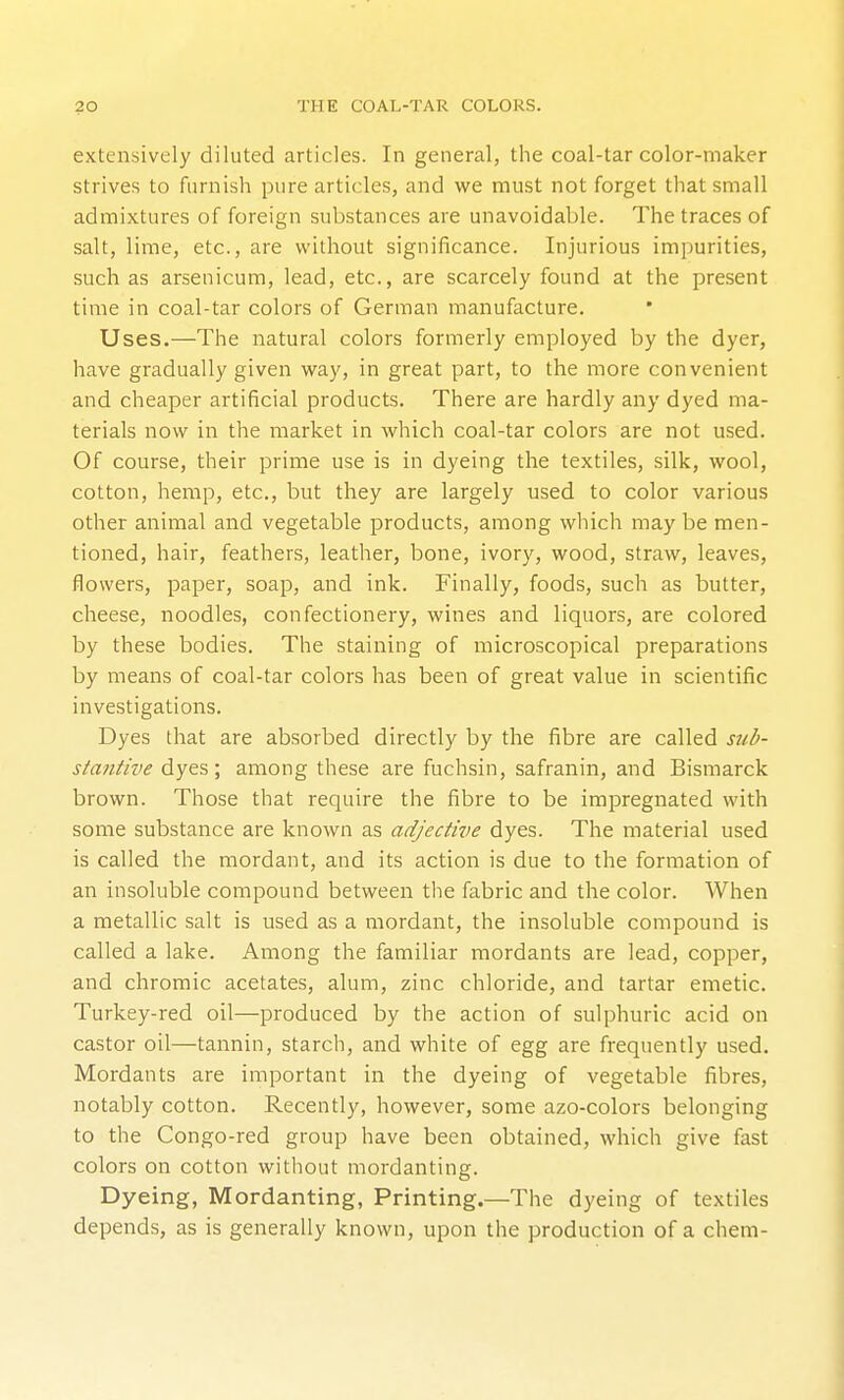 extensively diluted articles. In general, the coal-tar color-maker strives to furnish pure articles, and we must not forget that small admixtures of foreign substances are unavoidable. The traces of salt, lime, etc., are without significance. Injurious impurities, such as arsenicum, lead, etc., are scarcely found at the present time in coal-tar colors of German manufacture. Uses.—The natural colors formerly employed by the dyer, have gradually given way, in great part, to the more convenient and cheaper artificial products. There are hardly any dyed ma- terials now in the market in which coal-tar colors are not used. Of course, their prime use is in dyeing the textiles, .silk, wool, cotton, hemp, etc., but they are largely used to color various other animal and vegetable products, among which may be men- tioned, hair, feathers, leather, bone, ivory, wood, straw, leaves, flowers, paper, soap, and ink. Finally, foods, such as butter, cheese, noodles, confectionery, wines and liquors, are colored by these bodies. The staining of microscopical preparations by means of coal-tar colors has been of great value in scientific investigations. Dyes that are absorbed directly by the fibre are called stib- stantive dyes; among these are fuchsin, safranin, and Bismarck brown. Those that require the fibre to be impregnated with some substance are known as adjective dyes. The material used is called the mordant, and its action is due to the formation of an insoluble compound between the fabric and the color. When a metallic salt is used as a mordant, the insoluble compound is called a lake. Among the familiar mordants are lead, copper, and chromic acetates, alum, zinc chloride, and tartar emetic. Turkey-red oil—produced by the action of sulphuric acid on castor oil—tannin, starch, and white of egg are frequently used. Mordants are important in the dyeing of vegetable fibres, notably cotton. Recently, however, some azo-colors belonging to the Congo-red group have been obtained, which give fast colors on cotton without mordanting. Dyeing, Mordanting, Printing.—The dyeing of textiles depends, as is generally known, upon the production of a chem-