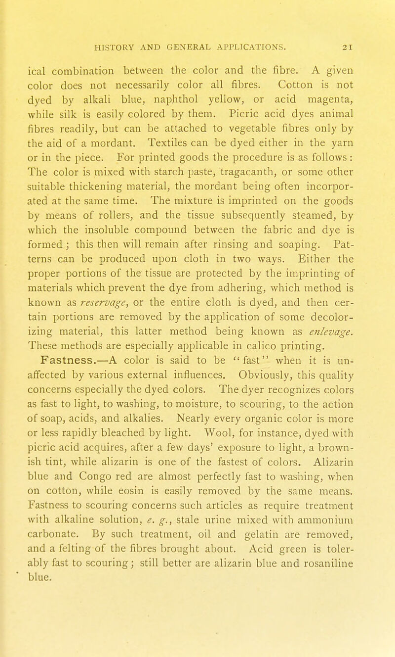 ical combination between the color and the fibre. A given color does not necessarily color all fibres. Cotton is not dyed by alkali blue, naphthol yellow, or acid magenta, while silk is easily colored by them. Picric acid dyes animal fibres readily, but can be attached to vegetable fibres only by the aid of a mordant. Textiles can be dyed either in the yarn or in the piece. For printed goods the procedure is as follows: The color is mixed with starch paste, tragacanth, or some other suitable thickening material, the mordant being often incorpor- ated at the same time. The mixture is imprinted on the goods by means of rollers, and the tissue subsequently steamed, by which the insoluble compound between the fabric and dye is formed; this then will remain after rinsing and soaping. Pat- terns can be produced upon cloth in two ways. Either the proper portions of the tissue are protected by the imprinting of materials which prevent the dye from adhering, which method is known as reservage, or the entire cloth is dyed, and then cer- tain portions are removed by the application of some decolor- izing material, this latter method being known as enlevage. These methods are especially applicable in calico printing. Fastness.—A color is said to be fast when it is un- affected by various external influences. Obviously, this quality concerns especially the dyed colors. The dyer recognizes colors as fast to light, to washing, to moisture, to scouring, to the action of soap, acids, and alkalies. Nearly every organic color is more or less rapidly bleached by light. Wool, for instance, dyed with picric acid acquires, after a few days' exposure to light, a brown- ish tint, while alizarin is one of the fastest of colors. Alizarin blue and Congo red are almost perfectly fast to washing, when on cotton, while eosin is easily removed by the same means. Fastness to scouring concerns such articles as require treatment with alkaline solution, e. g., stale urine mixed with ammonium carbonate. By such treatment, oil and gelatin are removed, and a felting of the fibres brought about. Acid green is toler- ably fast to scouring; still better are alizarin blue and rosaniline blue.
