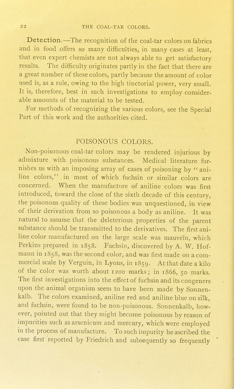 Detection.—The recognition of the coal-tar colors on fabrics and in food offers so many difficulties, in many cases at least, that even expert chemists are not always able to get satisfactory results. The difficulty originates partly in the fact that there are a great number of these colors, partly because the amount of color used is, as a rule, owing to the high tinctorial power, very small. It is, therefore, best in such investigations to employ consider- able amounts of the material to be tested. For methods of recognizing the various colors, see the Special Part of this work and the authorities cited. POISONOUS COLORS. Non-poisonous coal-tar colors may be rendered injurious by admixture with poisonous substances. Medical literature fur- nishes us with an imposing array of cases of poisoning by ani- line colors, in most of which fuchsin or similar colors are concerned. When the manufacture of aniline colors was first introduced, toward the close of the sixth decade of this century, the poisonous quality of these bodies was unquestioned, in view of their derivation from so poisonous a body as aniline. It was natural to assume that the deleterious properties of the parent substance should be transmitted to the derivatives. The first ani- line color manufactured on the large scale was mauvein, which Perkins prepared in 1858. Fuchsin, discovered by A. W. Hof- mann in 1858, was the second color, and was first made on a com- mercial scale by Verguin, in Lyons, in 1859. At that date a kilo of the color was worth about 1200 marks; in 1866, 50 marks. The first investigations into the effect of fuchsin and its congeners upon the animal organism seem to have been made by Sonnen- kalb. The colors examined, aniline red and aniline blue on silk, and fuchsin, were found to be non-poisonous. Sonnenkalb, how- ever, pointed out that they might become poisonous by reason of impurities such as arsenicum and mercury, which were employed in the process of manufacture. To such impurity he ascribed the case first reported by Friedrich and subsequently so frequently