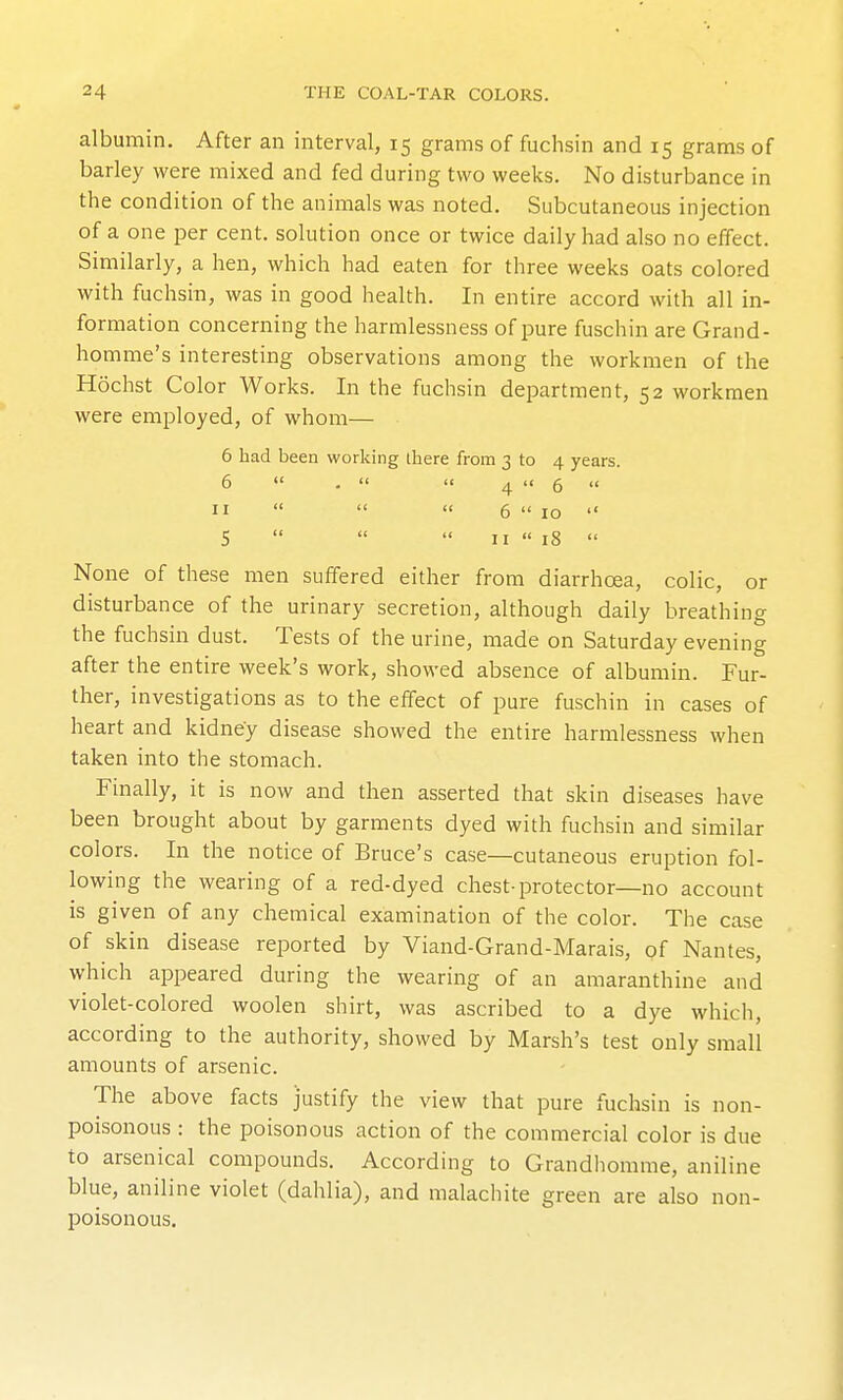 albumin. After an interval, 15 grams of fuchsin and 15 gram.s of barley were mixed and fed during two weeks. No disturbance in the condition of the animals was noted. Subcutaneous injection of a one per cent, solution once or twice daily had also no effect. Similarly, a hen, which had eaten for three weeks oats colored with fuchsin, was in good health. In entire accord with all in- formation concerning the harmlessness of pure fuschin are Grand- homme's interesting observations among the workmen of the Hochst Color Works. In the fuchsin department, 52 workmen were employed, of whom— 6 had been working there from 3 to 4 years. 6  .   4  6  u   << 6  10  S    n  18  None of these men suffered either from diarrhoea, colic, or disturbance of the urinary secretion, although daily breathing the fuchsin dust. Tests of the urine, made on Saturday evening after the entire week's work, showed absence of albumin. Fur- ther, investigations as to the effect of pure fuschin in cases of heart and kidney disease showed the entire harmlessness when taken into the stomach. Finally, it is now and then asserted that skin diseases have been brought about by garments dyed with fuchsin and similar colors. In the notice of Bruce's case—cutaneous eruption fol- lowing the wearing of a red-dyed chest-protector—no account is given of any chemical examination of the color. The case of skin disease reported by Viand-Grand-Marais, of Nantes, which appeared during the wearing of an amaranthine and violet-colored woolen shirt, was ascribed to a dye which, according to the authority, showed by Marsh's test only small amounts of arsenic. The above facts justify the view that pure fuchsin is non- poisonous : the poisonous action of the commercial color is due to arsenical compounds. According to Grandhorame, aniline blue, aniline violet (dahlia), and malachite green are also non- poisonous.