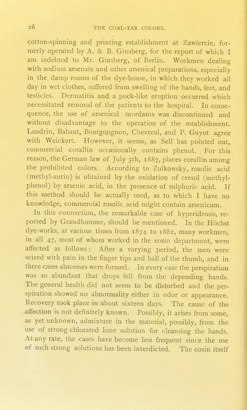 cotton-spinning and printing establishment at Zavviercie, for- merly operated by A. & B. Ginsberg, for the report of which I am indebted to Mr. Ginsberg, of Berlin. Workmen dealing with sodium arsenate and other arsenical preparations, especially in the damp rooms of the dye-house, in which they worked all day in wet clothes, suffered from swelling of the hands, feet, and testicles. Dermatitis and a pock-like eruption occurred which necessitated removal of the patients to the hospital. In conse- quence, the use of arsenical mordants was discontinued and without disadvantage to the operation of the establishment. Landrin, Babaut, Bourgojignon, Chevreul, and P. Guyot agree with Weickert. However, it seems, as Sell has pointed out, commercial corallin occasionally contains phenol. For this reason, the German law of July 5th, 1887, places corallin among the prohibited colors. According to Zulkowsky, rosolic acid (methyl-aurin) is obtained by the oxidation of cresol (methyl- phenol) by arsenic acid, in the presence of sulphuric acid. If this method should be actually used, as to which I have no knowledge, commercial rosolic acid might contain arsenicum. In this connection, the remarkable case of hyperidrosis, re- ported by Grandhomme, should be mentioned. In the Hochst dye-works, at various times from 1874 to 1882, many workmen, in all 47, most of whom worked in the eosin department, were affected as follows: After a varying period, the men were seized with pain in the finger tips and ball of the thumb, and in three cases abscesses were formed. In every case the perspiration was so abundant that drops fell from the depending hands. The general healtli did not seem to be disturbed and the per- spiration showed no abnormality either in odor or appearance. Recovery took place in about sixteen days. The cause of the affection is not definitely known. Possibly, it arises from some, as yet unknown, admixture in the material, possibly, from the use of strong chlorated lime solution for cleansing the hands. At any rate, the cases have become less frequent since the use of such strong solutions has been interdicted. The eosin itself