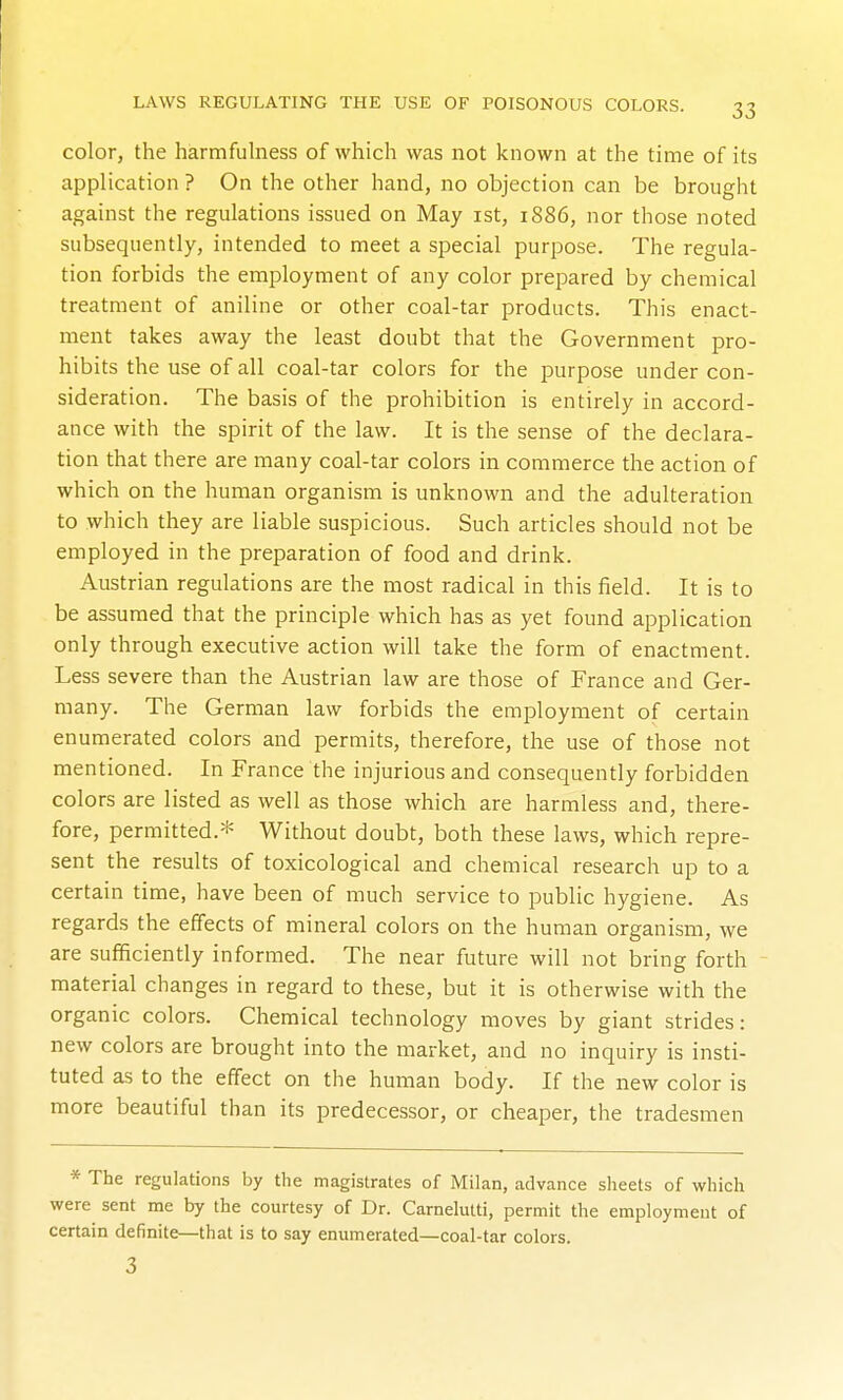 color, the harmfulness of which was not known at the time of its application ? On the other hand, no objection can be brought against the regulations issued on May ist, 1886, nor those noted subsequently, intended to meet a special purpose. The regula- tion forbids the employment of any color prepared by chemical treatment of aniline or other coal-tar products. This enact- ment takes away the least doubt that the Government pro- hibits the use of all coal-tar colors for the purpose under con- sideration. The basis of the prohibition is entirely in accord- ance with the spirit of the law. It is the sense of the declara- tion that there are many coal-tar colors in commerce the action of which on the human organism is unknown and the adulteration to which they are liable suspicious. Such articles should not be employed in the preparation of food and drink. Austrian regulations are the most radical in this field. It is to be assumed that the principle which has as yet found application only through executive action will take the form of enactment. Less severe than the Austrian law are those of France and Ger- many. The German law forbids the employment of certain enumerated colors and permits, therefore, the use of those not mentioned. In France the injurious and consequently forbidden colors are listed as well as those which are harmless and, there- fore, permitted.* Without doubt, both these laws, which repre- sent the results of toxicological and chemical research up to a certain time, have been of much service to public hygiene. As regards the effects of mineral colors on the human organism, we are sufficiently informed. The near future will not bring forth material changes in regard to these, but it is otherwise with the organic colors. Chemical technology moves by giant strides: new colors are brought into the market, and no inquiry is insti- tuted as to the effect on the human body. If the new color is more beautiful than its predecessor, or cheaper, the tradesmen * The regulations by the magistrates of Milan, advance sheets of which were sent me by the courtesy of Dr. Carnelutti, permit the employment of certain definite—that is to say enumerated—coal-tar colors. 3