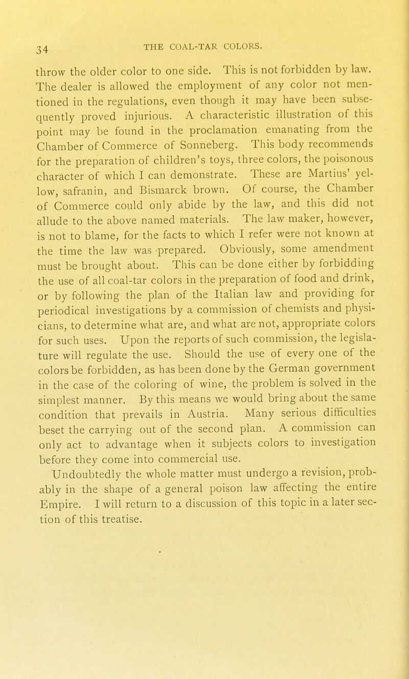 throw the older color to one side. This is not forbidden by law. The dealer is allowed the employment of any color not men- tioned in the regulations, even though it may have been subse- quently proved injurious. A characteristic illustration of this point may be found in the proclamation emanating from the Chamber of Commerce of Sonneberg. This body recommends for the preparation of children's toys, three colors, the poisonous character of which I can demonstrate. These are Martins' yel- low, safranin, and Bismarck brown. Of course, the Chamber of Commerce could only abide by the law, and this did not allude to the above named materials. The law maker, however, is not to blame, for the facts to which I refer were not known at the time the law was prepared. Obviously, some amendment must be brought about. This can be done either by forbidding the use of all coal-tar colors in the preparation of food and drink, or by following the plan of the Italian law and providing for periodical investigations by a commission of chemists and physi- cians, to determine what are, and what are not, appropriate colors for such uses. Upon the reports of such commission, the legisla- ture will regulate the use. Should the use of every one of the colors be forbidden, as has been done by the German government in the case of the coloring of wine, the problem is solved in the simplest manner. By this means we would bring about the same condition that prevails in Austria. Many serious difficulties beset the carrying out of the second plan. A commission can only act to advantage when it subjects colors to investigation before they come into commercial use. Undoubtedly the whole matter must undergo a revision, prob- ably in the shape of a general poison law affecting the entire Empire. I will return to a discussion of this topic in a later sec- tion of this treatise.