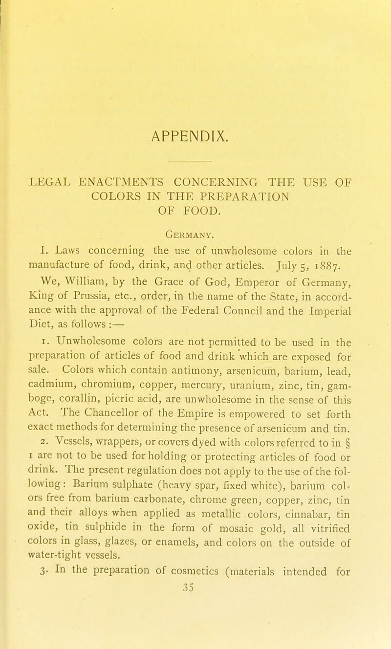 APPENDIX. LEGAL ENACTMENTS CONCERNING THE USE OF COLORS IN THE PREPARATION OF FOOD. Germany. I. Laws concerning the use of unwholesome colors in the manufacture of food, drink, and other articles. July 5, 1887. We, William, by the Grace of God, Emperor of Germany, King of Prussia, etc., order, in the name of the State, in accord- ance with the approval of the Federal Council and the Imperial Diet, as follows :— 1. Unwholesome colors are not permitted to be used in the preparation of articles of food and drink which are exposed for sale. Colors which contain antimony, arsenicum, barium, lead, cadmium, chromium, copper, mercury, uranium, zinc, tin, gam- boge, corallin, picric acid, are unwholesome in the sense of this Act. The Chancellor of the Empire is empowered to set forth exact methods for determining the presence of arsenicum and tin. 2. Vessels, wrappers, or covers dyed with colors referred to in § I are not to be used for holding or protecting articles of food or drink. The present regulation does not apply to the use of the fol- lowing : Barium sulphate (heavy spar, fixed white), barium col- ors free from barium carbonate, chrome green, copper, zinc, tin and their alloys when applied as metallic colors, cinnabar, tin oxide, tin sulphide in the form of mosaic gold, all vitrified colors in glass, glazes, or enamels, and colors on the outside of water-tight vessels. 3. In the preparation of cosmetics (materials intended for