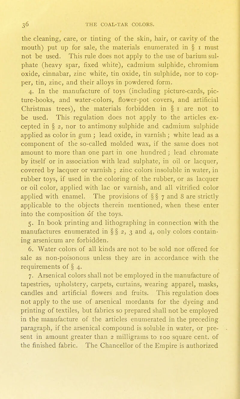 the cleaning, care, or tinting of the skin, hair, or cavity of the mouth) put up for sale, the materials enumerated in § i must not be used. This rule does not apply to the use of barium sul- phate (heavy spar, fixed white), cadmium sulphide, chromium oxide, cinnabar, zinc white, tin oxide, tin sulphide, nor to cop- per, tin, zinc, and their alloys in powdered form. 4. In the manufacture of toys (including picture-cards, pic- ture-books, and water-colors, flower-pot covers, and artificial Christmas trees), the materials forbidden in § i are not to be used. This regulation does not apply to the articles ex- cepted in § 2, nor to antimony sulphide and cadmium sulphide applied as color in gum ; lead oxide, in varnish ; white lead as a component of the so-called molded wax, if the same does not amount to more than one part in one hundred; lead chromate by itself or in association with lead sulphate, in oil or lacquer, covered by lacquer or varnish ; zinc colors insoluble in water, in rubber toys, if used in the coloring of the rubber, or as lacquer or oil color, applied with lac or varnish, and all vitrified color applied with enamel. The provisions of § § 7 and 8 are strictly applicable to the objects therein mentioned, when these enter into the composition of the toys. 5. In book printing and lithographing in connection with the manufactures enumerated in § § 2, 3 and 4, only colors contain- ing arsenicum are forbidden. 6. Water colors of all kinds are not to be sold nor offered for sale as non-poisonous unless they are in accordance with the requirements of § 4. 7. Arsenical colors shall not be employed in the manufacture of tapestries, upholstery, carpets, curtains, wearing apparel, masks, candles and artificial flowers and fruits. This regulation does not apply to the use of arsenical mordants for the dyeing and printing of textiles, but fabrics so prepared shall not be employed in the manufacture of the articles enumerated in the preceding paragraph, if the arsenical compound is soluble in water, or pre- sent in amount greater than 2 milligrams to 100 square cent, of the finished fabric. The Chancellor of the Empire is authorized