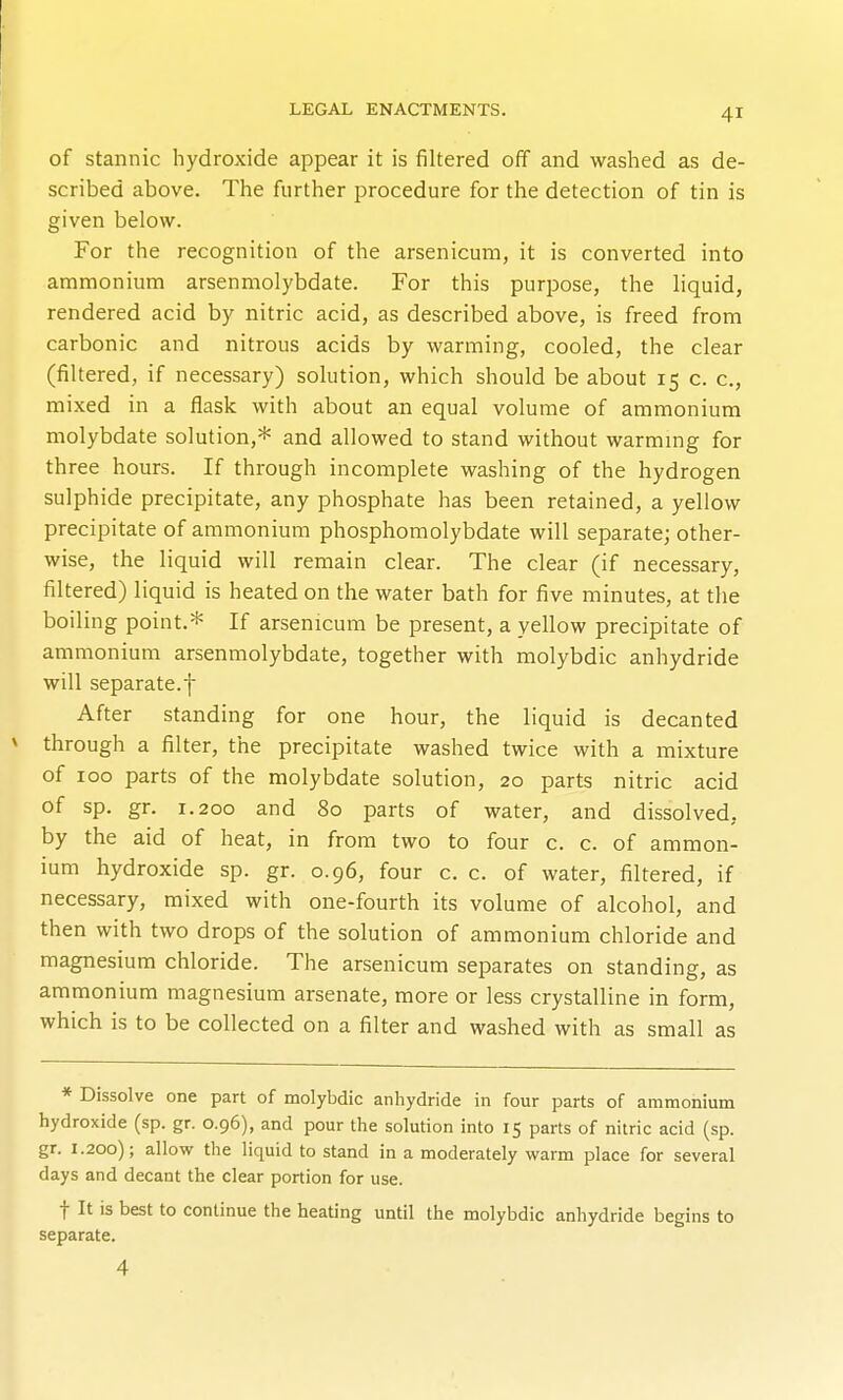 of stannic hydroxide appear it is filtered off and waslied as de- scribed above. The further procedure for the detection of tin is given below. For the recognition of the arsenicum, it is converted into ammonium arsenmolybdate. For this purpose, the liquid, rendered acid by nitric acid, as described above, is freed from carbonic and nitrous acids by warming, cooled, the clear (filtered, if necessary) solution, which should be about 15 c. c, mixed in a flask with about an equal volume of ammonium molybdate solution,* and allowed to stand without warmmg for three hours. If through incomplete washing of the hydrogen sulphide precipitate, any phosphate has been retained, a yellow precipitate of ammonium phosphomolybdate will separate; other- wise, the liquid will remain clear. The clear (if necessary, filtered) liquid is heated on the water bath for five minutes, at the boiling point.* If arsenicum be present, a yellow precipitate of ammonium arsenmolybdate, together with molybdic anhydride will separate.f After standing for one hour, the liquid is decanted * through a filter, the precipitate washed twice with a mixture of ICQ parts of the molybdate solution, 20 parts nitric acid of sp. gr. 1.200 and 80 parts of water, and dissolved, by the aid of heat, in from two to four c. c. of ammon- ium hydroxide sp. gr. 0.96, four c. c. of water, filtered, if necessary, mixed with one-fourth its volume of alcohol, and then with two drops of the solution of ammonium chloride and magnesium chloride. The arsenicum separates on standing, as ammonium magnesium arsenate, more or less crystalline in form, which is to be collected on a filter and washed with as small as * Dissolve one part of molybdic anhydride in four parts of ammonium hydroxide (sp. gr. 0.96), and pour the solution into 15 parts of nitric acid (sp. gr. 1.200); allow the liquid to stand in a moderately warm place for several days and decant the clear portion for use. t It is best to continue the heating until the molybdic anhydride begins to separate. 4