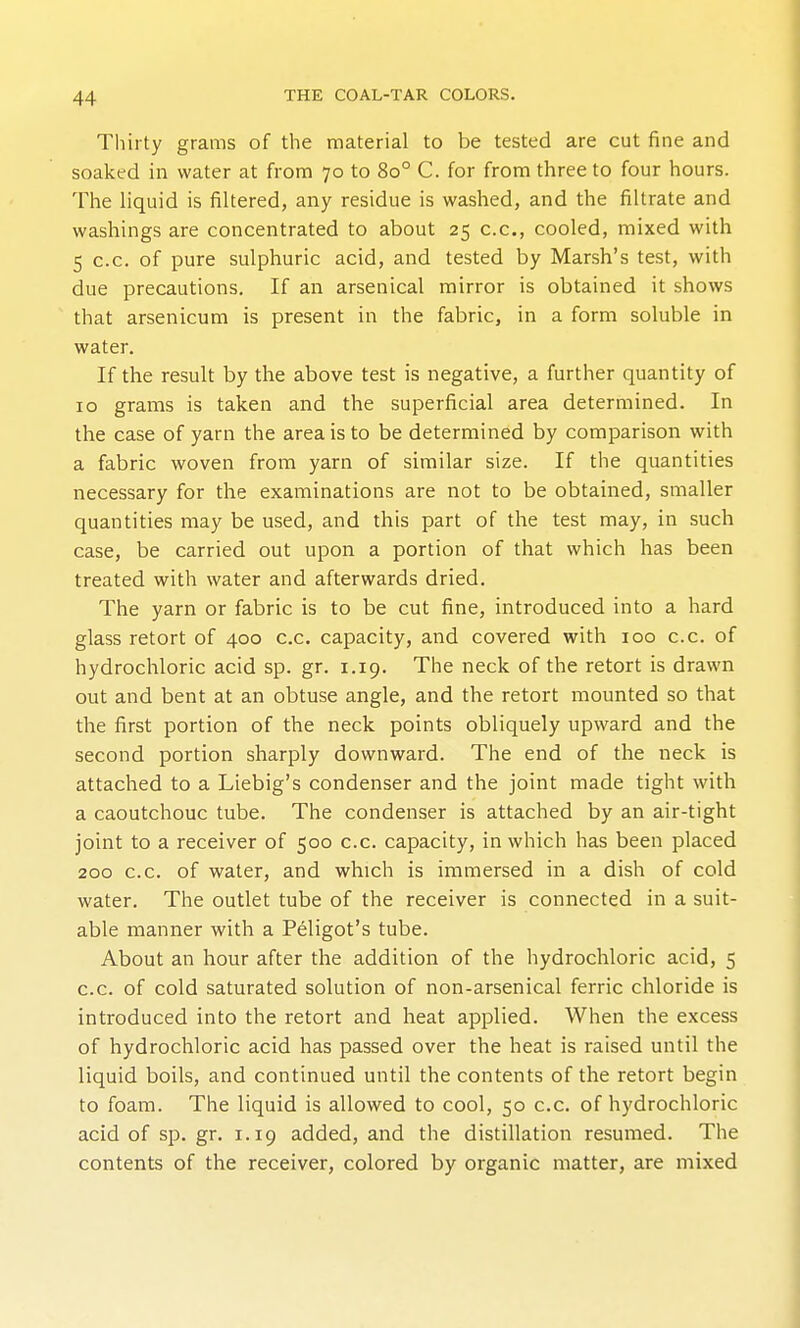 Thirty grams of the material to be tested are cut fine and soaked in water at from 70 to 80° C. for from three to four hours. The liquid is filtered, any residue is washed, and the filtrate and washings are concentrated to about 25 c.c, cooled, mixed with 5 c.c. of pure sulphuric acid, and tested by Marsh's test, with due precautions. If an arsenical mirror is obtained it shows that arsenicum is present in the fabric, in a form soluble in water. If the result by the above test is negative, a further quantity of ID grams is taken and the superficial area determined. In the case of yarn the area is to be determined by comparison with a fabric woven from yarn of similar size. If the quantities necessary for the examinations are not to be obtained, smaller quantities may be used, and this part of the test may, in such case, be carried out upon a portion of that which has been treated with water and afterwards dried. The yarn or fabric is to be cut fine, introduced into a hard glass retort of 400 c.c. capacity, and covered with 100 c.c. of hydrochloric acid sp. gr. 1.19. The neck of the retort is drawn out and bent at an obtuse angle, and the retort mounted so that the first portion of the neck points obliquely upward and the second portion sharply downward. The end of the neck is attached to a Liebig's condenser and the joint made tight with a caoutchouc tube. The condenser is attached by an air-tight joint to a receiver of 500 c.c. capacity, in which has been placed 200 c.c. of water, and which is immersed in a dish of cold water. The outlet tube of the receiver is connected in a suit- able manner with a Peligot's tube. About an hour after the addition of the hydrochloric acid, 5 c.c. of cold saturated solution of non-arsenical ferric chloride is introduced into the retort and heat applied. When the excess of hydrochloric acid has passed over the heat is raised until the liquid boils, and continued until the contents of the retort begin to foam. The liquid is allowed to cool, 50 c.c. of hydrochloric acid of sp. gr. 1.19 added, and the distillation resumed. The contents of the receiver, colored by organic matter, are mixed