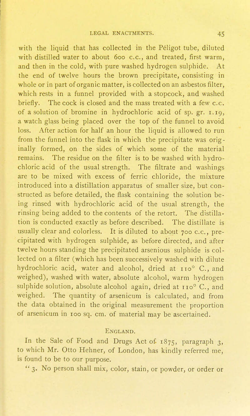 with the liquid that has collected in the Peligot tube, diluted with distilled water to about 600 c.c, and treated, first warm, and then in the cold, with pure washed hydrogen sulphide. At the end of twelve hours the brown precipitate, consisting in whole or in part of organic matter, is collected on an asbestos filter, which rests in a funnel provided with a stopcock, and washed briefly. The cock is closed and the mass treated with a few c.c. of a solution of bromine in hydrochloric acid of sp. gr. 1.19, a watch glass being placed over the top of the funnel to avoid loss. After action for half an hour the liquid is allowed to run from the funnel into the flask in which the precipitate was orig- inally formed, on the sides of which some of the material remains. The residue on the filter is to be washed with hydro- chloric acid of the usual strength. The filtrate and washings are to be mixed with excess of ferric chloride, the mixture introduced into a distillation apparatus of smaller size, but con- structed as before detailed, the flask containing the solution be- ing rinsed with hydrochloric acid of the usual strength, the rinsing being added to the contents of the retort. The distilla- tion is conducted exactly as before described. The distillate is usually clear and colorless. It is diluted to about 700 c.c, pre- cipitated with hydrogen sulphide, as before directed, and after twelve hours standing the precipitated arsenious sulphide is col- lected on a filter (which has been successively washed with dilute hydrochloric acid, water and alcohol, dried at 110° C, and weighed), washed with water, absolute alcohol, warm hydrogen sulphide solution, absolute alcohol again, dried at 110° C, and weighed. The quantity of arsenicum is calculated, and from the data obtained in the original measurement the proportion of arsenicum in 100 sq. cm. of material may be ascertained. England. In the Sale of Food and Drugs Act of 1875, paragraph 3, to which Mr. Otto Hehner, of London, has kindly referred me, is found to be to our purpose.  3. No person shall mix, color, stain, or powder, or order or