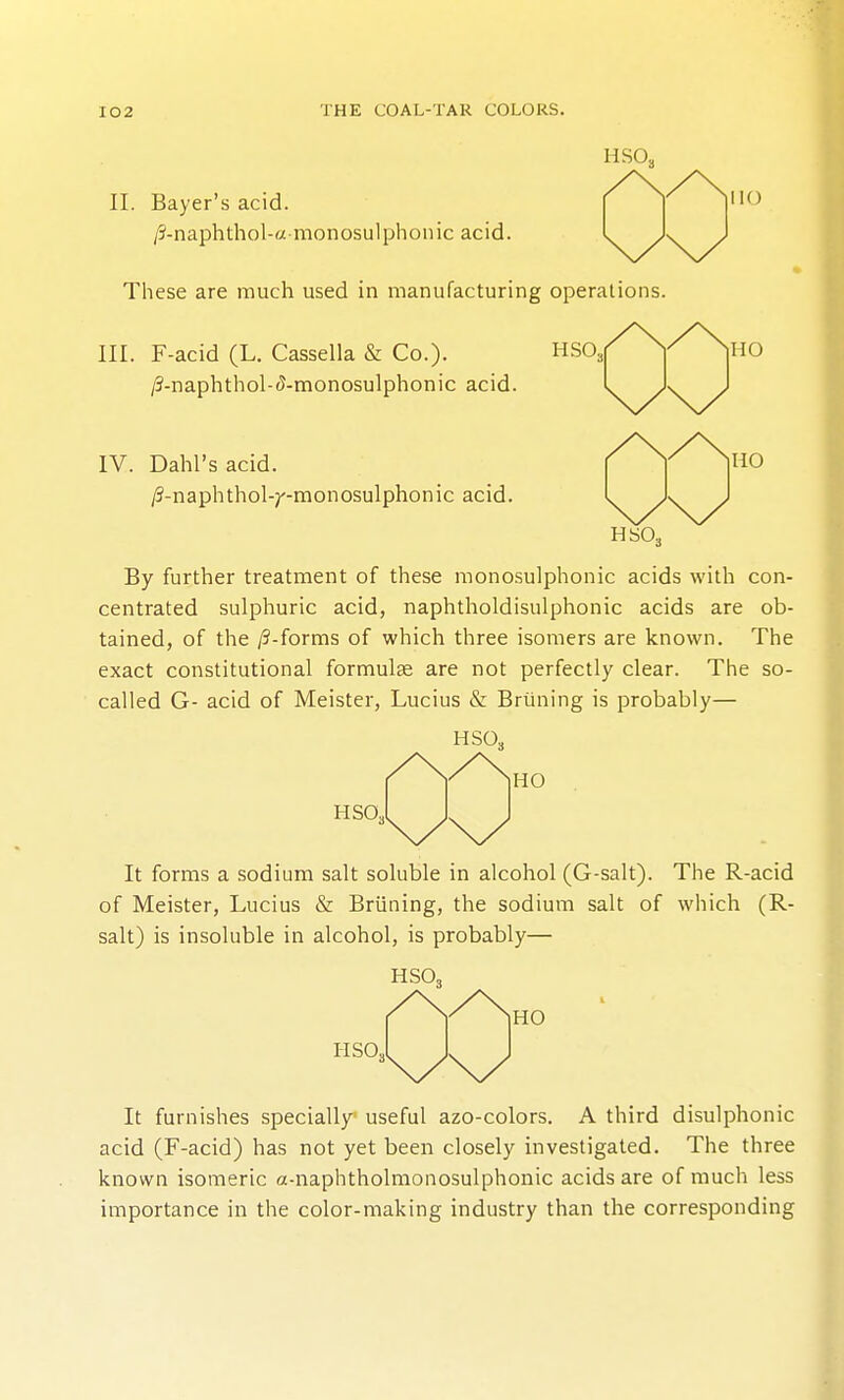 HSO, II. Bayer's acid. /5-naphthol-« monosu]phonic acid. These are much used in manufacturing operations. III. F-acid (L. Cassella & Co.). HSO, /3-naphthol-<J-monosulphonic acid. IV. Dahl's acid. /3-naphthol-;'-monosulphonic acid. HO HO HSO, By further treatment of these monosulphonic acids with con- centrated sulphuric acid, naphtholdisulphonic acids are ob- tained, of the /?-forms of which three isomers are known. The exact constitutional formulae are not perfectly clear. The so- called G- acid of Meister, Lucius & Briining is probably— HSO, HSO HO It forms a sodium salt soluble in alcohol (G-salt). The R-acid of Meister, Lucius & Briining, the sodium salt of which (R- salt) is insoluble in alcohol, is probably— HSO, HSO, HO It furnishes specially useful azo-colors. A third disulphonic acid (F-acid) has not yet been closely investigated. The three known isomeric a-naphtholmonosulphonic acids are of much less importance in the color-making industry than the corresponding