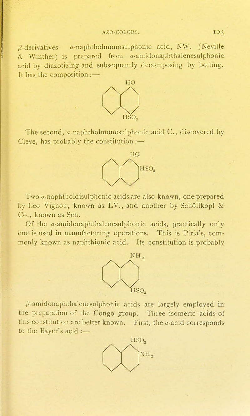 /?-derivatives. a-naphtholmonosulphonic acid, NW. (Neville & Winther) is prepared from a-amidonaphthalenesulphonic acid by diazotizing and subsequently decomposing by boiling. It has the composition :— no HS03 The second, «-naphtholmonosulphonic acid C, discovered by Cleve, has probably the constitution :— HO r^^'^Hso^ Two a-naphtholdisulphonic acids are also known, one prepared by Leo Vignon, known as LV., and another by SchoUkopf & Co., known as Sch. Of the a-amidonaphthalenesulphonic acids, practically only one is used in manufacturing operations. This is Piria's, com- monly known as naphthionic acid. Its constitution is probably HSO, /3-amidonaphthalenesulphonic acids are largely employed in the preparation of the Congo group. Three isomeric acids of this constitution are better known. First, the a-acid corresponds to the Bayer's acid :— HSO,