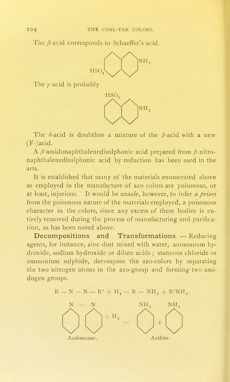 The /?-acid corresponds to Schaeffer's acid. The 5-acid is doubtless a mixture of the /3-acid with a new (F-)acid. A /5-amidonaphthalenedisulphonic acid prepared from /3-nitro- naphthalenedisulphonic acid by reduction has been used in the arts. It is established that many of the materials enumerated above as employed in the manufacture of azo colors are poisonous, or at least, injurious. It would be unsafe, however, to infer a priori from the poisonous nature of the materials employed, a poisonous character in the colors, since any excess of these bodies is en- tirely removed during the process of manufacturing and purifica- tion, as has been noted above. Decompositions and Transformations.—Reducing agents, for instance, zinc dust mixed with water, ammonium hy- droxide, sodium hydroxide or dilute acids ; stannous chloride or ammonium sulphide, decompose the azo-colors by separating the two nitrogen atoms in the azo-group and forming two ami- dogen groups. R_N = N— R'-fH^ = R— NH2 -f R'NH^. N = N NH2 NHo Azobenzene. Aniline.