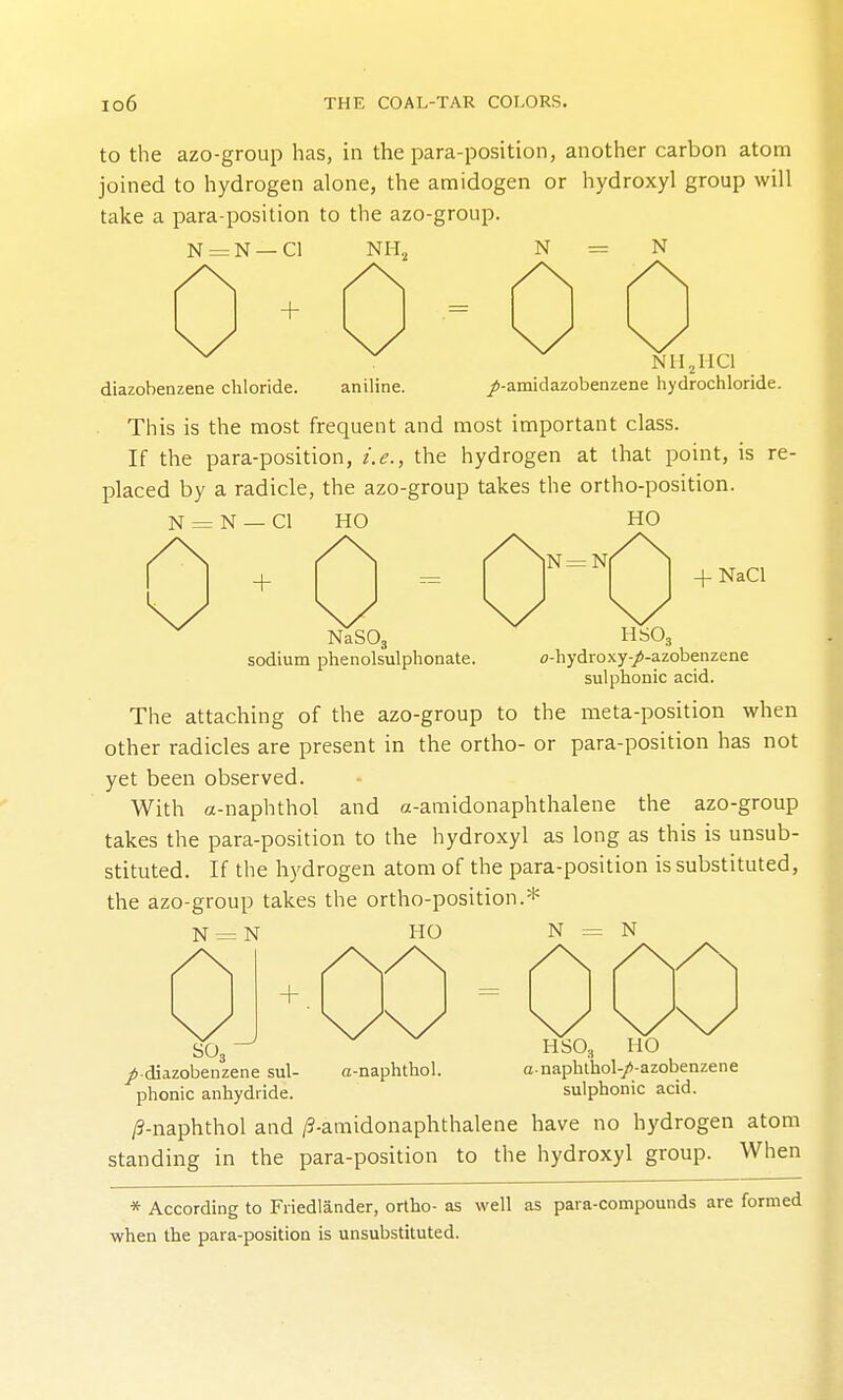 to the azo-group has, in the para-position, another carbon atom joined to hydrogen alone, the amidogen or hydroxyl group will take a para-position to the azo-group. N = N —CI + NH, N = N NII^IICI diazobenzene chloride. aniline. /-amidazobenzene hydrochloride. This is the most frequent and most important class. If the para-position, i.e., the hydrogen at that point, is re- placed by a radicle, the azo-group takes the ortho-position. N = N — CI HO HO + NaSOj sodium phenolsulphonate. 4- NaCl HSO, o-hydroxy-/-azobenzene sulphonic acid. The attaching of the azo-group to the meta-position when other radicles are present in the ortho- or para-position has not yet been observed. With a-naphthol and a-amidonaphthalene the azo-group takes the para-position to the hydroxyl as long as this is unsub- stituted. If the hydrogen atom of the para-position is substituted, the azo-group takes the ortho-position.* N = N HO N = N _^ r -1 1 I 1 I I SO3 ^■diazobenzene sul- phonic anhydride. a-naphthol. HSO, HO anaphlhol-/-azobenzene sulphonic acid. /9-naphthol and ^-amidonaphthalene have no hydrogen atom standing in the para-position to the hydroxyl group. When * According to Friedlander, ortho- as well as para-compounds are formed when the para-position is unsubstituted.