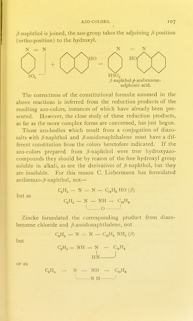 /3-naphthol is joined, the azo-group takes the adjoining /9-position (ortho-position) to the hydroxyl. N = N N = N + HO HO SO, HSO3 jSnaphthol-/-azobenzene- sulphonic acid. The correctness of the constitutional formulas assumed in the above reactions is inferred from the reduction products of the resulting azo-colors, instances of which have already been pre- sented. However, the close study of these reduction products, as far as the more complex forms are concerned, has just begun. Those azo-bodies which result from a conjugation of diazo- salts with /9-naphthol and /?-amidonaphthalene must have a dif- ferent constitution from the colors heretofore indicated. If the azo-colors prepared from /9-naphthol were true hydroxyazo- compounds they should be by reason of the free hydroxyl group soluble in alkali, as are the derivatives of /3-naphthol, but they are insoluble. For this reason C. Liebermann has formulated anilineazo-/3-naphthol, not— but as C,H- _ N = N - CioH, HO {p) C^U, _ N - NH - C,oHs L -0 Zincke formulated the corresponding product from diazo- benzene chloride and /3-amidonaphthalene, not C,H, _ N = N - C10H3 NH, (/3) but or as C»H, _ NH — N I HN- C H J CgHg — N — NH -N H-
