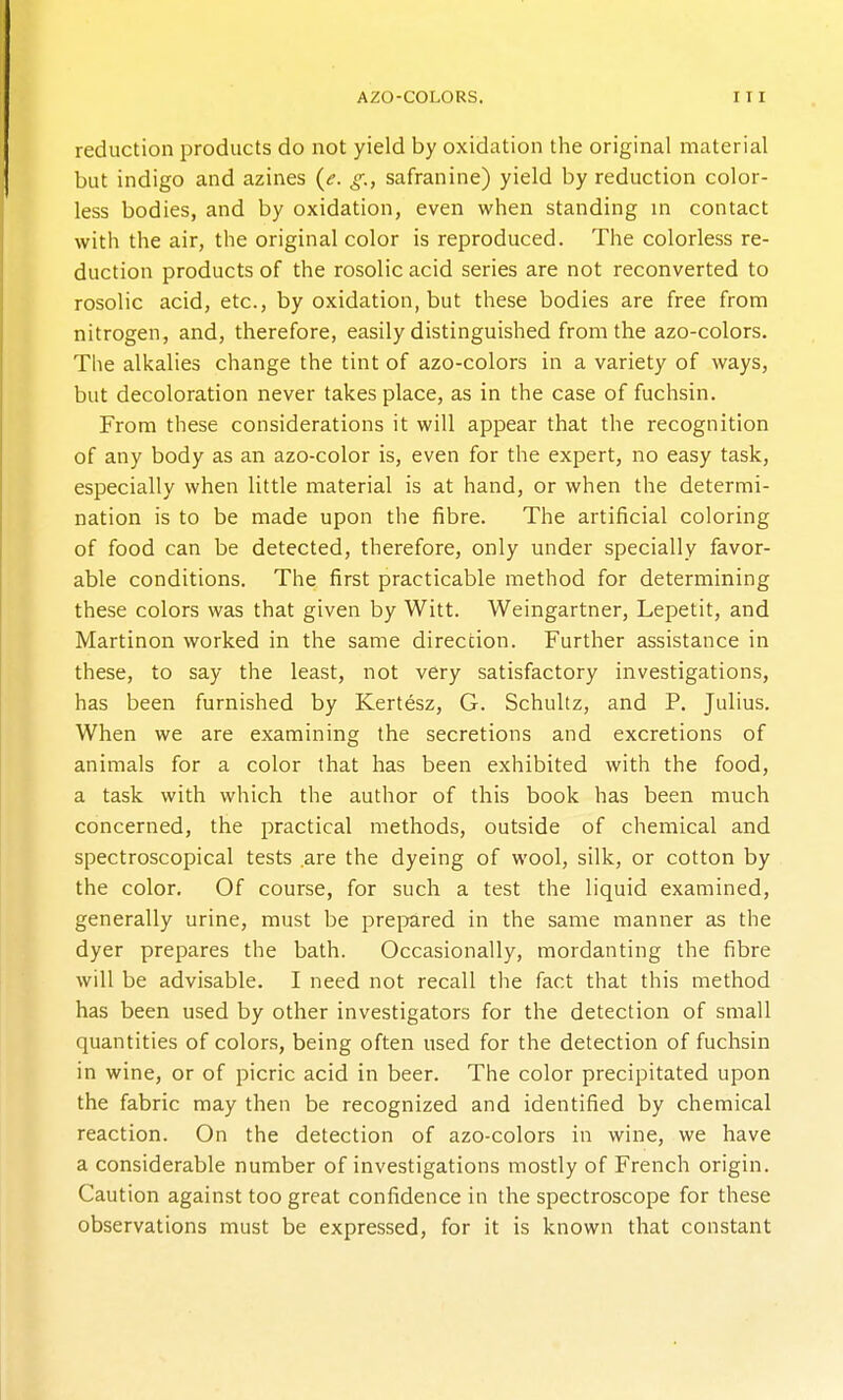 reduction products do not yield by oxidation the original material but indigo and azines {e. g., safranine) yield by reduction color- less bodies, and by oxidation, even when standing in contact with the air, the original color is reproduced. The colorless re- duction products of the rosolic acid series are not reconverted to rosolic acid, etc., by oxidation, but these bodies are free from nitrogen, and, therefore, easily distinguished from the azo-colors. Tlie alkalies change the tint of azo-colors in a variety of ways, but decoloration never takes place, as in the case of fuchsin. From these considerations it will appear that the recognition of any body as an azo-color is, even for the expert, no easy task, especially when little material is at hand, or when the determi- nation is to be made upon the fibre. The artificial coloring of food can be detected, therefore, only under specially favor- able conditions. The first practicable method for determining these colors was that given by Witt. Weingartner, Lepetit, and Martinon worked in the same direction. Further assistance in these, to say the least, not very satisfactory investigations, has been furnished by Kertesz, G. Schultz, and P. Julius, When we are examining the secretions and excretions of animals for a color that has been exhibited with the food, a task with which the author of this book has been much concerned, the practical methods, outside of chemical and spectroscopical tests are the dyeing of wool, silk, or cotton by the color. Of course, for such a test the liquid examined, generally urine, must be prepared in the same manner as the dyer prepares the bath. Occasionally, mordanting the fibre will be advisable. I need not recall the fact that this method has been used by other investigators for the detection of small quantities of colors, being often used for the detection of fuchsin in wine, or of picric acid in beer. The color precipitated upon the fabric may then be recognized and identified by chemical reaction. On the detection of azo-colors in wine, we have a considerable number of investigations mostly of French origin. Caution against too great confidence in the spectroscope for these observations must be expressed, for it is known that constant