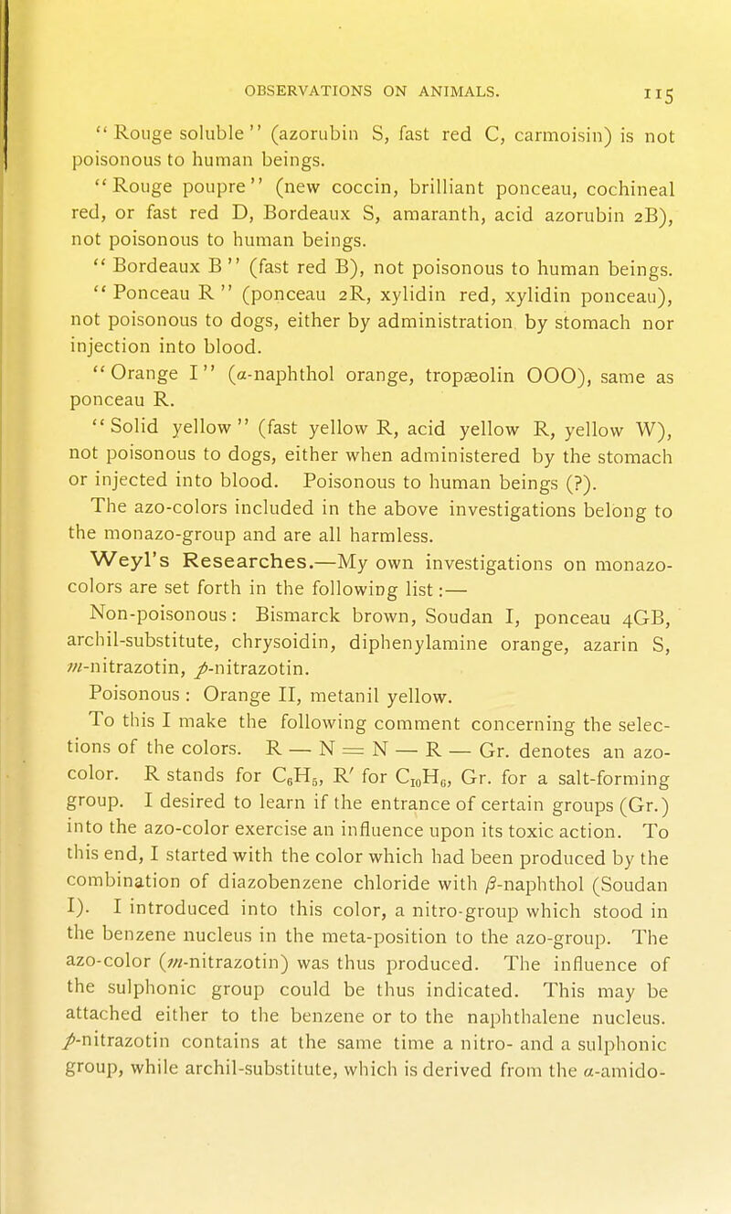  Rouge soluble  (azorubin S, fast red C, carmoisin) is not poisonous to human beings. Rouge poupre (new coccin, brilliant ponceau, cochineal red, or fast red D, Bordeaux S, amaranth, acid azorubin 2B), not poisonous to human beings.  Bordeaux B  (fast red B), not poisonous to human beings. Ponceau R (ponceau 2R, xylidin red, xylidin ponceau), not poisonous to dogs, either by administration by stomach nor injection into blood. Orange I (a-naphthol orange, tropaeolin 000), same as ponceau R. Solid yellow (fast yellow R, acid yellow R, yellow W), not poisonous to dogs, either when administered by the stomach or injected into blood. Poisonous to human beings (?). The azo-colors included in the above investigations belong to the monazo-group and are all harmless. Weyl's Researches,—My own investigations on monazo- colors are set forth in the following list:— Non-poisonous: Bismarck brown, Soudan I, ponceau 4GB,' archil-substitute, chrysoidin, diphenylamine orange, azarin S, w-nitrazotin, /-nitrazotin. Poisonous : Orange II, metanil yellow. To this I make the following comment concerning the selec- tions of the colors. R_N=N — R — Or. denotes an azo- color. R stands for QH5, R' for Q,U„ Gr. for a salt-forming group. I desired to learn if the entrance of certain groups (Gr.) into the azo-color exercise an influence upon its toxic action. To this end, I started with the color which had been produced by the combination of diazobenzene chloride with /3-naphthol (Soudan I). I introduced into this color, a nitro-group which stood in the benzene nucleus in the meta-position to the azo-group. The azo-color (;//-nitrazotin) was thus produced. The influence of the sulphonic group could be thus indicated. This may be attached either to the benzene or to the naphthalene nucleus, /-nitrazotin contains at the same time a nitro- and a sulphonic group, while archil-substitute, which is derived from the a-amido-