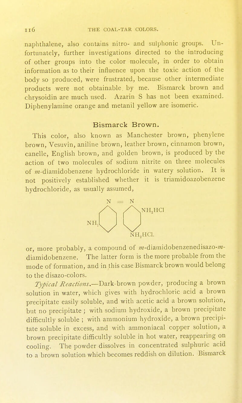 naphthalene, also contains nitro- and sulphonic groups. Un- fortunately, further investigations directed to the introducing of other groups into the color molecule, in order to obtain information as to their influence upon the toxic action of tlie body so produced, were frustrated, because other intermediate products were not obtainable, by me. Bismarck brown and chrysoidin are much used. Azarin S has not been examined. Diphenylamine orange and metanil yellow are isomeric. Bismarck Brown. This color, also known as Manchester brown, phenylene brown, Vesuvin, aniline brown, leather brown, cinnamon brown, canelle, English brown, and golden brown, is produced by the action of two molecules of sodium nitrite on three molecules of ;«-diamidobenzene hydrochloride in watery solution. It is not positively established whether it is triamidoazobenzene hydrochloride, as usually assumed, N = N NH. NHjHCl NH,HC1. or, more probably, a compound of w-diamidobenzenedisazo-;«- diamidobenzene. The latter form is the more probable from the mode of formation, and in this case Bismarck brown would belong to the disazo-colors. Typical Reactions.—V>3s\i-\>xo^n powder, producing a brown solution in water, which gives with hydrochloric acid a brown precipitate easily soluble, and with acetic acid a brown solution, but no precipitate; with sodium hydroxide, a brown precipitate difficultly soluble ; with ammonium hydroxide, a brown precipi- tate soluble in excess, and with amnioniacal copper solution, a brown precipitate difficultly soluble in hot water, reappearing on cooling. The powder dissolves in concentrated sulphuric acid to a brown solution which becomes reddish on dilution. Bismarck