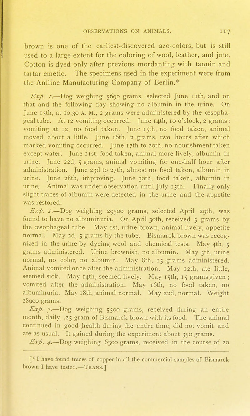 brown is one of the earliest-discovered azo-colors, but is still used to a large extent for the coloring of wool, leather, and jute. Cotton is dyed only after previous mordanting with tannin and tartar emetic. The specimens used in the experiment were from the Aniline Manufacturing Company of Berlin.* Exp. I.—Dog weighing 5690 grams, selected June nth, and on that and the following day showing no albumin in the urine. On June 13th, at 10.30 A. M., 2 grams were administered by the oesopha- geal tube. At 12 vomiting occurred. June 14th, 10 o'clock, 2 grams : vomiting at 12, no food taken. June 15th, no food taken, animal moved about a little. June i6th, 2 grams, two hours after which marked vomiting occurred. June 17th to 20th, no nourishment taken except water. June 21st, food taken, animal more lively, albumin in urine. June 22d, 5 grams, animal vomiting for one-half hour after administration. June 23d to 27th, almost no food taken, albumin in urine. June 28th, improving. June 30th, food taken, albumin in urine. Animal was under observation until July 15th. Finally only slight traces of albumin were detected in the urine and the appetite was restored. Exp. 2.—Dog weighing 29500 grams, selected April 29th, was found to have no albuminuria. On April 30th, received 5 grams by the oesophageal tube. May ist, urine brown, animal lively, appetite normal. May 2d, 5 grams by the tube. Bismarck brown was recog- nized in the urine by dyeing wool and chemical tests. May 4th, 5 grams administered. Urine brownish, no albumin. May 5th, urine normal, no color, no albumin. May 8th, 15 grams administered. Animal vomited once after the administration. May 12th, ate little, seemed sick. May 14th, seemed lively. May 15th, 15 grams given ; vomited after the administration. May i6th, no food taken, no albuminuria. May 18th, animal normal. May 22d, normal. Weight 2890Q grams. Exp. J.—Dog weighing 5500 grams, received during an entire month, daily, .25 gram of Bismarck brown with its food. The animal continued in good health during the entire time, did not vomit and ate as usual. It gained during the experiment about 350 grams. Exp. 4.—Dog weighing 6300 grams, received in the course of 20 [* I have found traces of copper in all the commercial samples of Bismarck brown I have tested.—Trans.]