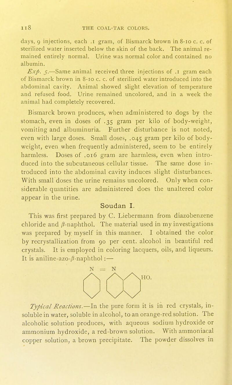 days, 9 injections, each .i gram, of Bismarck brown in 8-10 c. c. of sterilized water inserted below the skin of the back. The animal re- mained entirely normal. Urine was normal color and contained no albumin. Exp. J.—Same animal received three injections of .1 gram each of Bismarck brown in 8-10 c. c. of sterilized water introduced into the abdominal cavity. Animal showed slight elevation of temperature and refused food. Urine remained uncolored, and in a week the animal had completely recovered. Bismarck brown produces, when administered to dogs by the stomach, even in doses of .35 gram per kilo of body-weight, vomiting and albuminuria. Further disturbance is not noted, even with large doses. Small doses, .045 gram per kilo of body- weight, even when frequently administered, seem to be entirely harmless. Doses of .016 gram are harmless, even when intro- duced into the subcutaneous cellular tissue. The same dose in- troduced into the abdominal cavity induces slight disturbances. With small doses the urine remains uncolored. Only when con- siderable quantities are administered does the unaltered color appear in the urine. Soudan I. This was first prepared by C. Liebermann from diazobenzene chloride and /?-naphthol. The material used in my investigations was prepared by myself in this manner. I obtained the color by recrystallization from 90 per cent, alcohol in beautiful red crystals. It is employed in coloring lacquers, oils, and liqueurs. It is aniline-azo-/3-naphthol: — N = N Typical Reactions.—In the pure form it is in red crystals, in- soluble in water, soluble in alcohol, to an orange-red solution. The alcoholic solution produces, with aqueous sodium hydroxide or ammonium hydroxide, a red-brown solution. With ammoniacal copper solution, a brown precipitate. The powder dissolves in