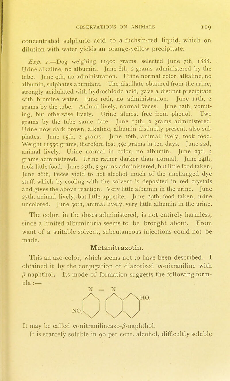 concentrated sulphuric acid to a fuchsin red liquid, which on dilution with water yields an orange-yellow precipitate. Exp. I.—Dog weighing 11900 grams, selected June 7th, 1888. Urine alkaline, no albumin. June 8th, 2 grams administered by the tube. June 9th, no administration. Urine normal color, alkaline, no albumin, sulphates abundant. The distillate obtained from the urine, strongly acidulated with hydrochloric acid, gave a distinct precipitate with bromine water. June loth, no administration. June nth, 2 grams by the tube. Animal lively, normal faeces. June 12th, vomit- ing, but otherwise lively. Urine almost free from phenol. Two grams by the tube same date. June 13th, 2 grams administered. Urine now dark brown, alkaline, albumin distinctly present, also sul- phates. June 15th, 2 grams. June i6th, animal lively, took food. Weight II550 grams, therefore lost 350 grams in ten days. June 22d, animal lively. Urine normal in color, no albumin. June 23d, 5 grams administered. Urine rather darker than normal. June 24th, took little food. June 25th, 5 grams administered, but little food taken, June 26th, faeces yield to hot alcohol much of the unchanged dye stuff, which by cooling with the solvent is deposited in red crystals and gives the above reaction. Very little albumin in the urine. June 27th, animal lively, but little appetite. June 29th, food taken, urine uncolored. June 30th, animal lively, very little albumin in the urine. The color, in the doses administered, is not entirely harmless, since a limited albuminuria seems to be brought about. From want of a suitable solvent, subcutaneous injections could not be made. Metanitrazotin. This an azo-color, which seems not to have been described. I obtained it by the conjugation of diazotized ;«-nitraniline with /9-naphthol. Its mode of formation suggests the following form- ula :— N = N It may be called ;« nitranilineazo-/5-naphthol. It is scarcely soluble in 90 per cent, alcohol, difficultly soluble