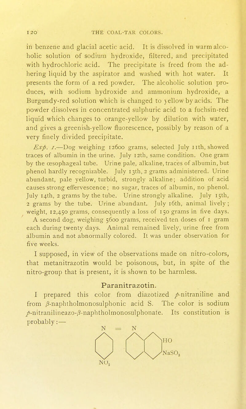 in benzene and glacial acetic acid. It is dissolved in warm alco- holic solution of sodium hydroxide, filtered, and precipitated with hydrochloric acid. The precipitate is freed from the ad- hering liquid by the aspirator and washed with hot water. It presents the form of a red powder. The alcoholic solution pro- duces, with sodium hydroxide and ammonium hydroxide, a Burgundy-red solution which is changed to jellow by acids. The powder dissolves in concentrated sulphuric acid to a fuchsin-red liquid which changes to orange-yellow by dilution with water, and gives a greenish-yellow fluorescence, possibly by reason of a very finely divided precipitate. Exp. I.—Dog weighing 12600 grams, selected July nth, showed traces of albumin in the urine. July 12th, same condition. One gram by the oesophageal tube. Urine pale, alkaline, traces of albumin, but phenol hardly recognizable. July 13th, 2 grams administered. Urine abundant, pale yellow, turbid, strongly alkaline; addition of acid causes strong effervescence ; no sugar, traces of albumin, no phenol. July 14th, 2 grams by the tube. Urine strongly alkaline. July 15th, 2 grams by the tube. Urine abundant. July i6th, animal lively; weight, 12,450 grams, consequently a loss of 150 grams in five days. A second dog, weighing 5600 grams, received ten doses of i gram each during twenty days. Animal remained lively, urine free from albumin and not abnormally colored. It was under observation for five weeks. I supposed, in view of the observations made on nitro-colors, that metanitrazotin would be poisonous, but, in spite of the nitro-group that is present, it is shown to be harmless. Paranitrazotin. I prepared this color from diazotized /-nitraniline and from /3-naphlholmonosulphonic acid S. The color is sodium j!>-nitranilineazo-/3-naphtholmonosulphonate. Its constitution is probably:— N = N