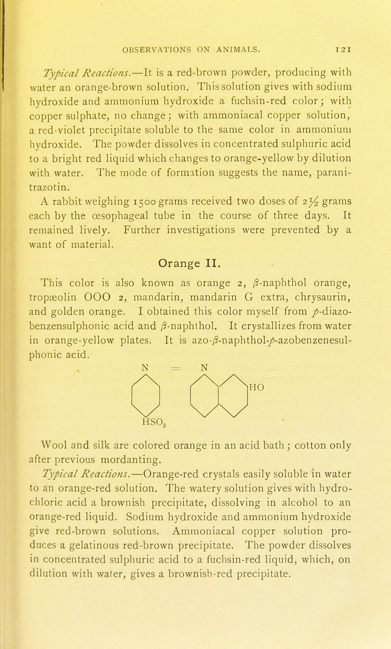 Typical Reactions.—It is a red-brown powder, producing with water an orange-brown solution. This solution gives with sodium hydroxide and ammonium hydroxide a fuchsin-red color; with copper sulphate, no change; with ammoniacal copper solution, a red-violet precipitate soluble to the same color in ammonium hydroxide. The powder dissolves in concentrated sulphuric acid to a bright red liquid which changes to orange-yellow by dilution with water. The mode of formation suggests the name, parani- trazotin. A rabbit weighing 1500 grams received two doses of 2^ grams each by the oesophageal tube in the course of three days. It remained lively. Further investigations were prevented by a want of material. Orange II. This color is also known as orange 2, /9-naphthol orange, tropseolin 000 2, mandarin, mandarin G extra, chrysaurin, and golden orange. I obtained this color myself from /-diazo- benzensulphonic acid and /5-naphthol. It crystallizes from water in orange-yellow plates. It is azo-/?-naphthol-/-azobenzenesul- phonic acid. N = N HSO, Wool and silk are colored orange in an acid bath; cotton only after previous mordanting. Typical Reactions.—Orange-red crystals easily soluble in water to an orange-red solution. The watery solution gives with hydro- chloric acid a brownish precipitate, dissolving in alcohol to an orange-red liquid. Sodium hydroxide and ammonium hydroxide give red-brown solutions. Ammoniacal copper solution pro- duces a gelatinous red-brown precipitate. The powder dissolves in concentrated sulphuric acid to a fuchsin-red liquid, which, on dilution with water, gives a brownish-red precipitate.