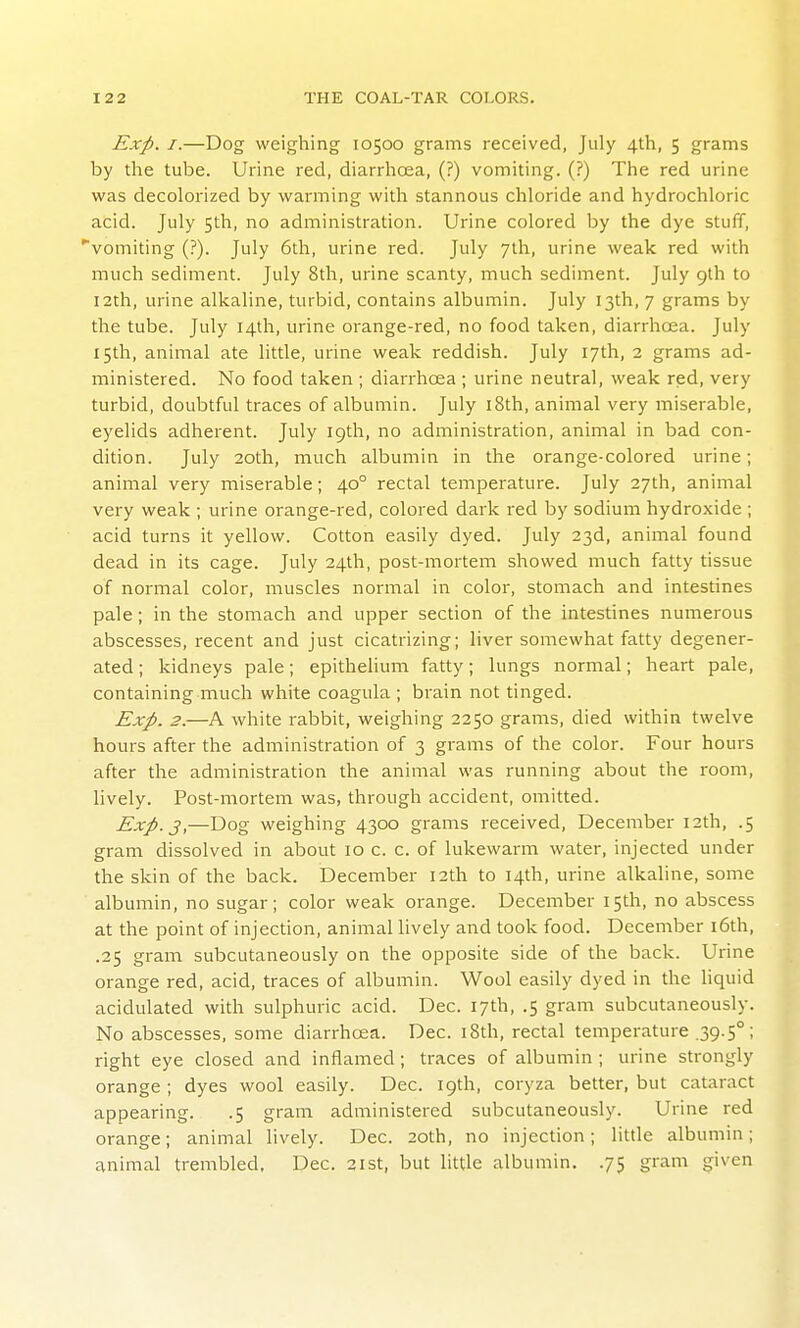 Exp. I.—Dog weighing 10500 grams received, July 4th, 5 grams by the tube. Urine red, diarrhoea, (?) vomiting. (?) The red urine was decolorized by warming with stannous chloride and hydrochloric acid. July 5th, no administration. Urine colored by the dye stuff, vomiting (?). July 6th, urine red. July 7th, urine weak red with much sediment. July 8th, urine scanty, much sediment. July 9th to I2th, urine alkaline, turbid, contains albumin. July 13th, 7 grams by the tube. July 14th, urine orange-red, no food taken, diarrhoea. July 15th, animal ate little, urine weak reddish. July 17th, 2 grams ad- ministered. No food taken ; diarrhoea ; urine neutral, weak red, very turbid, doubtful traces of albumin. July i8th, animal very miserable, eyelids adherent. July 19th, no administration, animal in bad con- dition. July 20th, much albumin in the orange-colored urine; animal very miserable; 40° rectal temperature. July 27th, animal very weak ; urine orange-red, colored dark red by sodium hydroxide ; acid turns it yellow. Cotton easily dyed. July 23d, animal found dead in its cage. July 24th, post-mortem showed much fatty tissue of normal color, muscles normal in color, stomach and intestines pale; in the stomach and upper section of the intestines numerous abscesses, recent and just cicatrizing; liver somewhat fatty degener- ated ; kidneys pale; epithelium fatty; lungs normal; heart pale, containing much white coagula ; brain not tinged. Exp. 2.—A white rabbit, weighing 2250 grams, died within twelve hours after the administration of 3 grams of the color. Four hours after the administration the animal was running about the room, lively. Post-mortem was, through accident, omitted. Exp. 3,—Dog weighing 4300 grams received, December 12th, .5 gram dissolved in about 10 c. c. of lukewarm water, injected under the skin of the back. December 12th to 14th, urine alkaline, some albumin, no sugar; color weak orange. December 15th, no abscess at the point of injection, animal lively and took food. December i6th, .25 gram subcutaneously on the opposite side of the back. Urine orange red, acid, traces of albumin. Wool easily dyed in the liquid acidulated with sulphuric acid. Dec. 17th, .5 gram subcutaneously. No abscesses, some diarrhoea. Dec. 18th, rectal temperature .39.5°; right eye closed and inflamed; traces of albumin ; urine strongly orange ; dyes wool easily. Dec. 19th, coryza better, but cataract appearing. .5 gram administered subcutaneously. Urine red orange; animal lively. Dec. 20th, no injection; little albumin; animal trembled, Dec. 2ist, but little albumin. .75 gram given