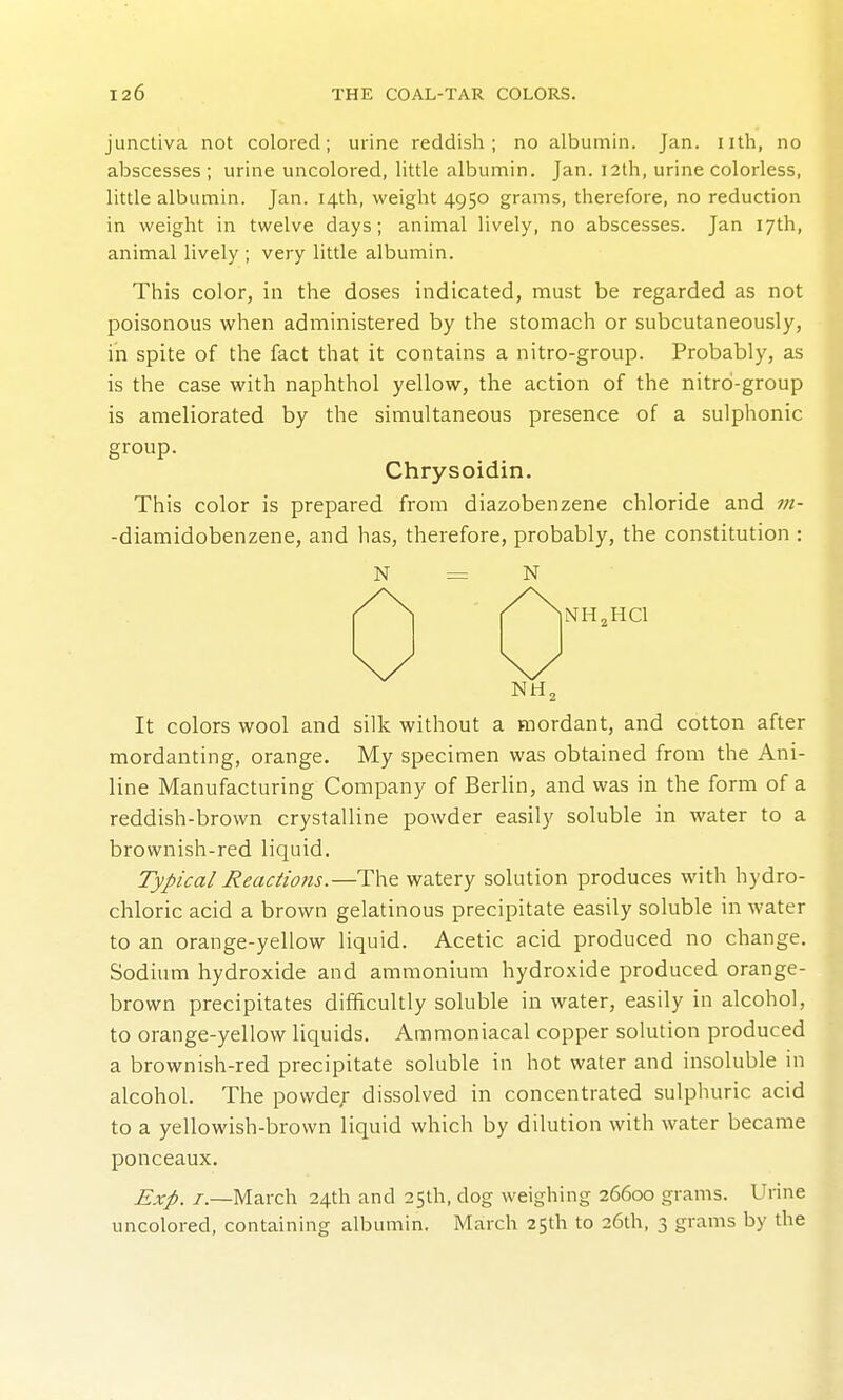 junctiva not colored; urine reddish; no albumin. Jan. nth, no abscesses ; urine uncolored, little albumin. Jan. 12th, urine colorless, little albumin. Jan. 14th, weight 4950 grams, therefore, no reduction in weight in twelve days; animal lively, no abscesses. Jan 17th, animal lively ; very little albumin. This color, in the doses indicated, must be regarded as not poisonous when administered by the stomach or subcutaneously, in spite of the fact that it contains a nitro-group. Probably, as is the case with naphthol yellow, the action of the nitro-group is ameliorated by the simultaneous presence of a sulphonic group. Chrysoidin. This color is prepared from diazobenzene chloride and m- -diamidobenzene, and has, therefore, probably, the constitution : N = N NH^HCl It colors wool and silk without a mordant, and cotton after mordanting, orange. My specimen was obtained from the Ani- line Manufacturing Company of Berlin, and was in the form of a reddish-brown crystalline powder easily soluble in water to a brownish-red liquid. Typical Reactions.—The watery solution produces with hydro- chloric acid a brown gelatinous precipitate easily soluble in water to an orange-yellow liquid. Acetic acid produced no change. Sodium hydroxide and ammonium hydroxide produced orange- brown precipitates difficultly soluble in water, easily in alcohol, to orange-yellow liquids. Ammoniacal copper solution produced a brownish-red precipitate soluble in hot water and insoluble in alcohol. The powde;- dissolved in concentrated sulphuric acid to a yellowish-brown liquid which by dilution with water became ponceaux. Exp. i-.—March 24th and 25th, dog weighing 26600 grams. Urine uncolored, containing albumin. March 25th to 26th, 3 grams by the