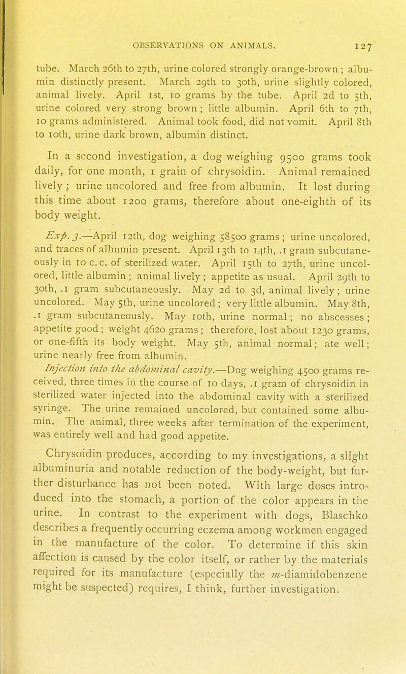 tube. March 26th to 27th, urine colored strongly orange-brown ; albu- min distinctly present. March 29th to 30th, urine slightly colored, animal lively. April ist, 10 grams by the tube. April 2d to 5th, urine colored very strong brown ; little albumin. April 6th to 7th, 10 grams administered. Animal took food, did not vomit. April 8th to loth, urine dark brown, albumin distinct. In a second investigation, a dog weighing 9500 grams took daily, for one month, i grain of chrysoidin. Animal remained lively; urine uncolored and free from albumin. It lost during this time about 1200 grams, therefore about one-eighth of its body weight. Exp. J.—April I2th, dog weighing 58500 grams ; urine uncolored, and traces of albumin present. April 13th to 14th, .1 gram subcutane- ously in loc.c. of sterilized water. April 15th to 27th, urine uncol- ored, litde albumin ; animal lively ; appetite as usual. April 29th to 30th, .1 gram subcutaneously. May 2d to 3d, animal lively; urine uncolored. May 5th, urine uncolored; very httle albumin. May 8th, .1 gram subcutaneously. May loth, urine normal; no abscesses; appetite good ; weight 4620 grams ; therefore, lost about 1230 grams, or one-fifth its body weight. May 5th, animal normal; ate well; urine nearly free from albumin. hijection into the abdominal cavity.—Dog weighing 4500 grams re- ceived, three times in the course of 10 days, .1 gram of chrysoidin in sterilized water injected into the abdominal cavity with a sterilized syringe. The urine remained uncolored, but contained some albu- min. The animal, three weeks after termination of the experiment, was entirely well and had good appetite. Chrysoidin produces, according to my investigations, a slight albuminuria and notable reduction of the body-weight, but fur- ther disturbance has not been noted. With large doses intro- duced into the stomach, a portion of the color appears in the urine. In contrast to the experiment with dogs, Blaschko describes a frequently occurring eczema among workmen engaged in the manufacture of the color. To determine if this skin affection is caused by the color itself, or rather by the materials required for its manufacture (especially the ;//-diamidobenzene might be suspected) requires, I think, further investigation.