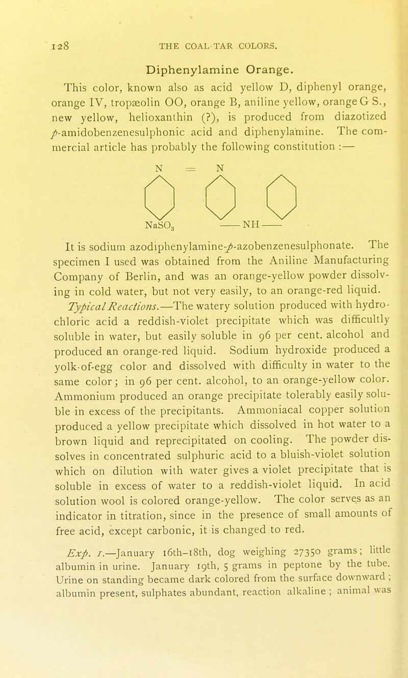 Diphenylamine Orange. This color, known also as acid yellow D, diphenyl orange, orange IV, tropseolin 00, orange B, aniline yellow, orange G S., new yellow, helioxanlhin (?), is produced from diazotized /-amidobenzenesulphonic acid and diphenylamine. The com- mercial article has probably the following constitution :— N As N NaSOj \y NH It is sodium azodiphenylamine-/-azobenzenesulphonate. The specimen I used was obtained from the Aniline Manufacturing Company of Berlin, and was an orange-yellow powder dissolv- ing in cold water, but not very easily, to an orange-red liquid. Typical Reactions.—The watery solution produced with hydro- chloric acid a reddish-violet precipitate which was difficultly soluble in water, but easily soluble in 96 per cent, alcohol and produced an orange-red liquid. Sodium hydroxide produced a yolk-of-egg color and dissolved with difficulty in water to the same color; in 96 per cent, alcohol, to an orange-yellow color. Ammonium produced an orange precipitate tolerably easily solu- ble in excess of the precipitants. Ammoniacal copper solution produced a yellow precipitate which dissolved in hot water to a brown liquid and reprecipitated on cooling. The powder dis- solves in concentrated sulphuric acid to a bluish-violet solution which on dilution with water gives a violet precipitate that is soluble in excess of water to a reddish-violet liquid. In acid solution wool is colored orange-yellow. The color serves as an indicator in titration, since in the presence of small amounts of free acid, except carbonic, it is changed to red. Exp. /.—January i6th-i8th, dog weighing 27350 grams; little albumin in urine. January 19th, 5 grams in peptone by the tube. Urine on standing became dark colored from the surface downward ; albumin present, sulphates abundant, reaction alkaline ; animal was
