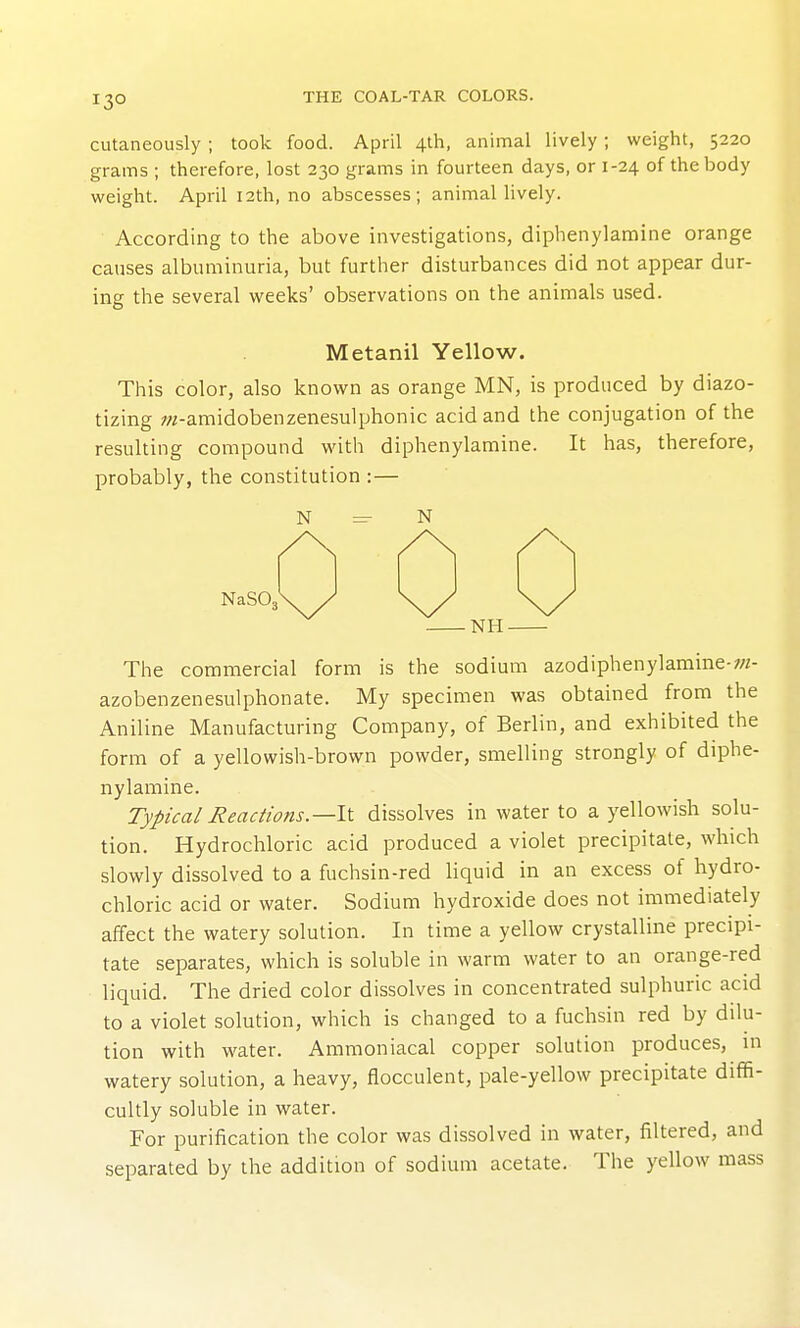 cutaneously ; took food. April 4th, animal lively; weight, 5220 grams ; therefore, lost 230 grams in fourteen days, or 1-24 of the body weight. April 12th, no abscesses; animal lively. According to the above investigations, diphenylamine orange causes albuminuria, but further disturbances did not appear dur- ing the several weeks' observations on the animals used. Metanil Yellow. This color, also known as orange MN, is produced by diazo- tizing OT-amidobenzenesulphonic acid and the conjugation of the resulting compound with diphenylamine. It has, therefore, probably, the constitution :— ^ N NaSOj NH- The commercial form is the sodium azodiphenylamine-;«- azobenzenesulphonate. My specimen was obtained from the Aniline Manufacturing Company, of Berlin, and exhibited the form of a yellowish-brown powder, smelling strongly of diphe- nylamine. Typical Reactions.—11 dissolves in water to a yellowish solu- tion. Hydrochloric acid produced a violet precipitate, which slowly dissolved to a fuchsin-red liquid in an excess of hydro- chloric acid or water. Sodium hydroxide does not immediately affect the watery solution. In time a yellow crystalline precipi- tate separates, which is soluble in warm water to an orange-red liquid. The dried color dissolves in concentrated sulphuric acid to a violet solution, which is changed to a fuchsin red by dilu- tion with w^ater. Ammoniacal copper solution produces, in watery solution, a heavy, flocculent, pale-yellow precipitate diffi- cultly soluble in water. For purification the color was dissolved in water, filtered, and separated by the addition of sodium acetate. The yellow mass